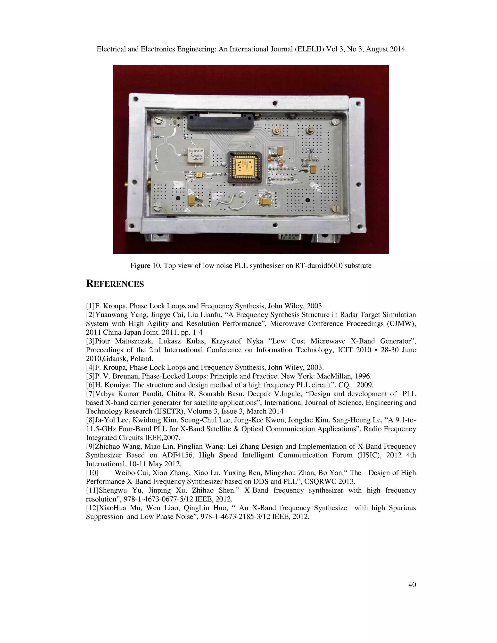 Electrical and Electronics Engineering: An International Journal (ELELIJ) Vol 3, No 3, August 2014 
40 
Figure 10. Top view of low noise PLL synthesiser on RT-duroid6010 substrate 
REFERENCES 
[1]F. Kroupa, Phase Lock Loops and Frequency Synthesis, John Wiley, 2003. 
[2]Yuanwang Yang, Jingye Cai, Liu Lianfu, “A Frequency Synthesis Structure in Radar Target Simulation 
System with High Agility and Resolution Performance”, Microwave Conference Proceedings (CJMW), 
2011 China-Japan Joint. 2011, pp. 1-4 
[3]Piotr Matuszczak, Lukasz Kulas, Krzysztof Nyka “Low Cost Microwave X-Band Generator”, 
Proceedings of the 2nd International Conference on Information Technology, ICIT 2010 • 28-30 June 
2010,Gdansk, Poland. 
[4]F. Kroupa, Phase Lock Loops and Frequency Synthesis, John Wiley, 2003. 
[5]P. V. Brennan, Phase-Locked Loops: Principle and Practice. New York: MacMillan, 1996. 
[6]H. Komiya: The structure and design method of a high frequency PLL circuit”, CQ, 2009. 
[7]Vabya Kumar Pandit, Chitra R, Sourabh Basu, Deepak V.Ingale, “Design and development of PLL 
based X-band carrier generator for satellite applications”, International Journal of Science, Engineering and 
Technology Research (IJSETR), Volume 3, Issue 3, March 2014 
[8]Ja-Yol Lee, Kwidong Kim, Seung-Chul Lee, Jong-Kee Kwon, Jongdae Kim, Sang-Heung Le, “A 9.1-to- 
11.5-GHz Four-Band PLL for X-Band Satellite  Optical Communication Applications”, Radio Frequency 
Integrated Circuits IEEE,2007. 
[9]Zhichao Wang, Miao Lin, Pinglian Wang: Lei Zhang Design and Implementation of X-Band Frequency 
Synthesizer Based on ADF4156, High Speed Intelligent Communication Forum (HSIC), 2012 4th 
International, 10-11 May 2012. 
[10] Weibo Cui, Xiao Zhang, Xiao Lu, Yuxing Ren, Mingzhou Zhan, Bo Yan,“ The Design of High 
Performance X-Band Frequency Synthesizer based on DDS and PLL”, CSQRWC 2013. 
[11]Shengwu Yu, Jinping Xu, Zhihao Shen.” X-Band frequency synthesizer with high frequency 
resolution”, 978-1-4673-0677-5/12 IEEE, 2012. 
[12]XiaoHua Mu, Wen Liao, QingLin Huo, “ An X-Band frequency Synthesize with high Spurious 
Suppression and Low Phase Noise”, 978-1-4673-2185-3/12 IEEE, 2012. 
 