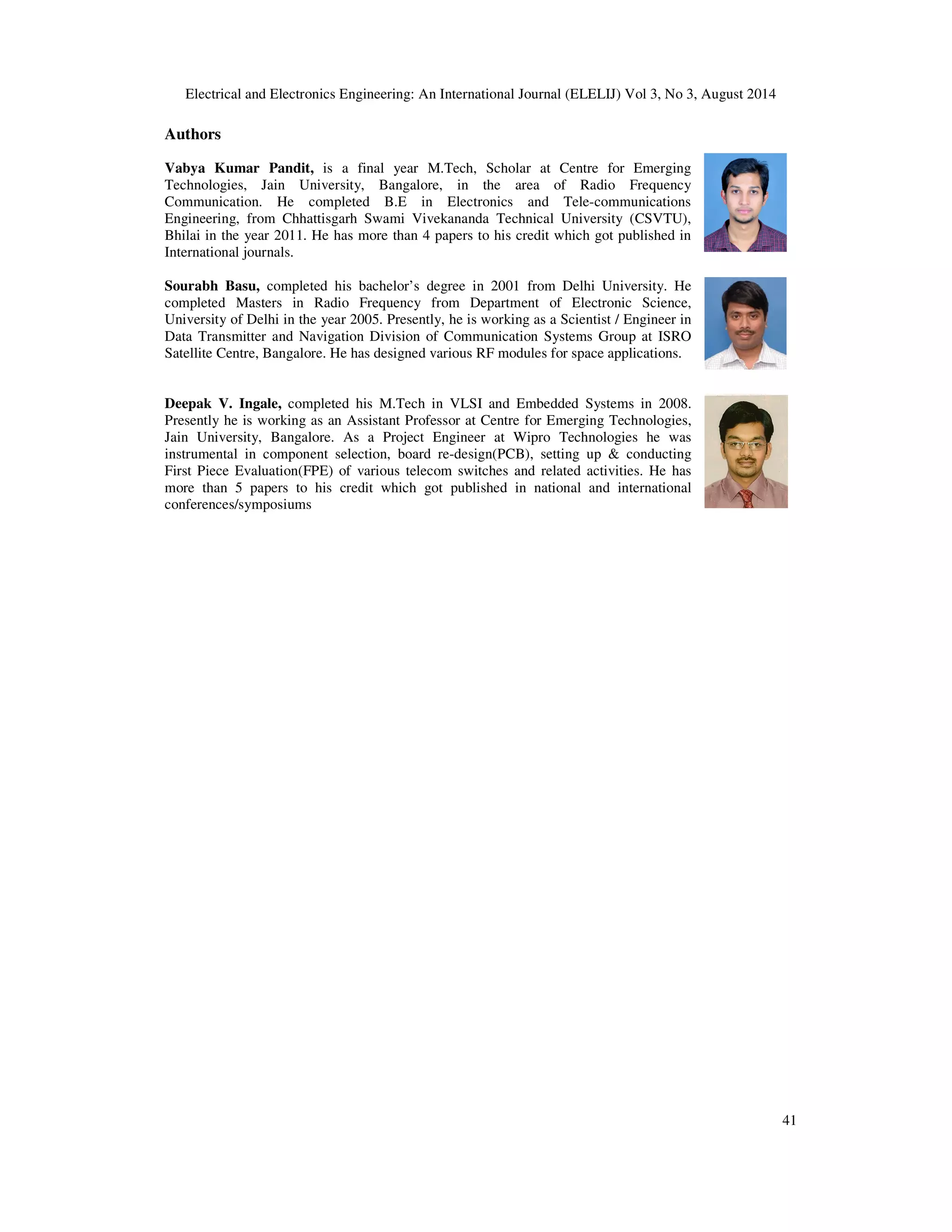 Electrical and Electronics Engineering: An International Journal (ELELIJ) Vol 3, No 3, August 2014 
41 
Authors 
Vabya Kumar Pandit, is a final year M.Tech, Scholar at Centre for Emerging 
Technologies, Jain University, Bangalore, in the area of Radio Frequency 
Communication. He completed B.E in Electronics and Tele-communications 
Engineering, from Chhattisgarh Swami Vivekananda Technical University (CSVTU), 
Bhilai in the year 2011. He has more than 4 papers to his credit which got published in 
International journals. 
Sourabh Basu, completed his bachelor’s degree in 2001 from Delhi University. He 
completed Masters in Radio Frequency from Department of Electronic Science, 
University of Delhi in the year 2005. Presently, he is working as a Scientist / Engineer in 
Data Transmitter and Navigation Division of Communication Systems Group at ISRO 
Satellite Centre, Bangalore. He has designed various RF modules for space applications. 
Deepak V. Ingale, completed his M.Tech in VLSI and Embedded Systems in 2008. 
Presently he is working as an Assistant Professor at Centre for Emerging Technologies, 
Jain University, Bangalore. As a Project Engineer at Wipro Technologies he was 
instrumental in component selection, board re-design(PCB), setting up  conducting 
First Piece Evaluation(FPE) of various telecom switches and related activities. He has 
more than 5 papers to his credit which got published in national and international 
conferences/symposiums 
