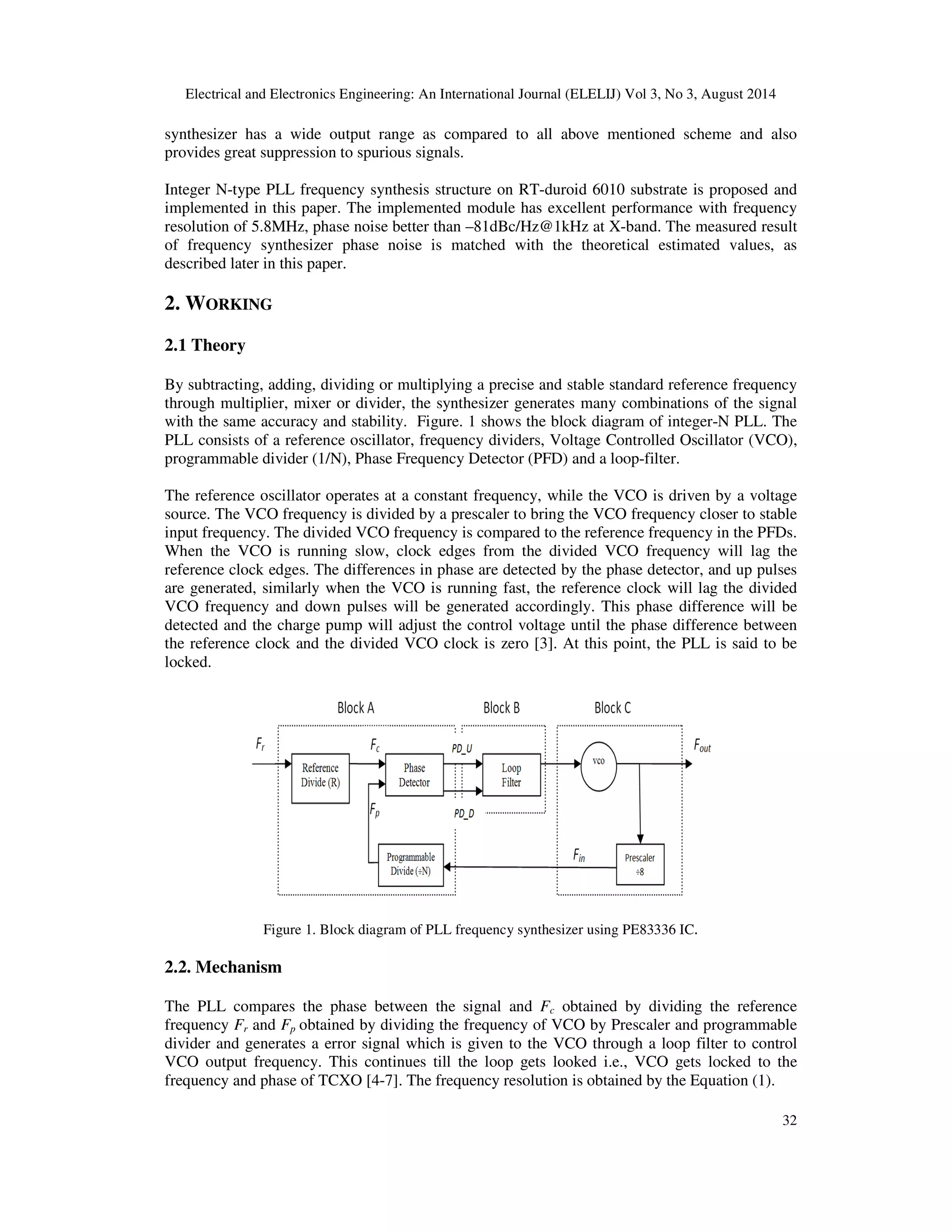 Electrical and Electronics Engineering: An International Journal (ELELIJ) Vol 3, No 3, August 2014 
synthesizer has a wide output range as compared to all above mentioned scheme and also 
provides great suppression to spurious signals. 
Integer N-type PLL frequency synthesis structure on RT-duroid 6010 substrate is proposed and 
implemented in this paper. The implemented module has excellent performance with frequency 
resolution of 5.8MHz, phase noise better than –81dBc/Hz@1kHz at X-band. The measured result 
of frequency synthesizer phase noise is matched with the theoretical estimated values, as 
described later in this paper. 
32 
2. WORKING 
2.1 Theory 
By subtracting, adding, dividing or multiplying a precise and stable standard reference frequency 
through multiplier, mixer or divider, the synthesizer generates many combinations of the signal 
with the same accuracy and stability. Figure. 1 shows the block diagram of integer-N PLL. The 
PLL consists of a reference oscillator, frequency dividers, Voltage Controlled Oscillator (VCO), 
programmable divider (1/N), Phase Frequency Detector (PFD) and a loop-filter. 
The reference oscillator operates at a constant frequency, while the VCO is driven by a voltage 
source. The VCO frequency is divided by a prescaler to bring the VCO frequency closer to stable 
input frequency. The divided VCO frequency is compared to the reference frequency in the PFDs. 
When the VCO is running slow, clock edges from the divided VCO frequency will lag the 
reference clock edges. The differences in phase are detected by the phase detector, and up pulses 
are generated, similarly when the VCO is running fast, the reference clock will lag the divided 
VCO frequency and down pulses will be generated accordingly. This phase difference will be 
detected and the charge pump will adjust the control voltage until the phase difference between 
the reference clock and the divided VCO clock is zero [3]. At this point, the PLL is said to be 
locked. 
Figure 1. Block diagram of PLL frequency synthesizer using PE83336 IC. 
2.2. Mechanism 
The PLL compares the phase between the signal and Fc obtained by dividing the reference 
frequency Fr and Fp obtained by dividing the frequency of VCO by Prescaler and programmable 
divider and generates a error signal which is given to the VCO through a loop filter to control 
VCO output frequency. This continues till the loop gets looked i.e., VCO gets locked to the 
frequency and phase of TCXO [4-7]. The frequency resolution is obtained by the Equation (1). 
 
