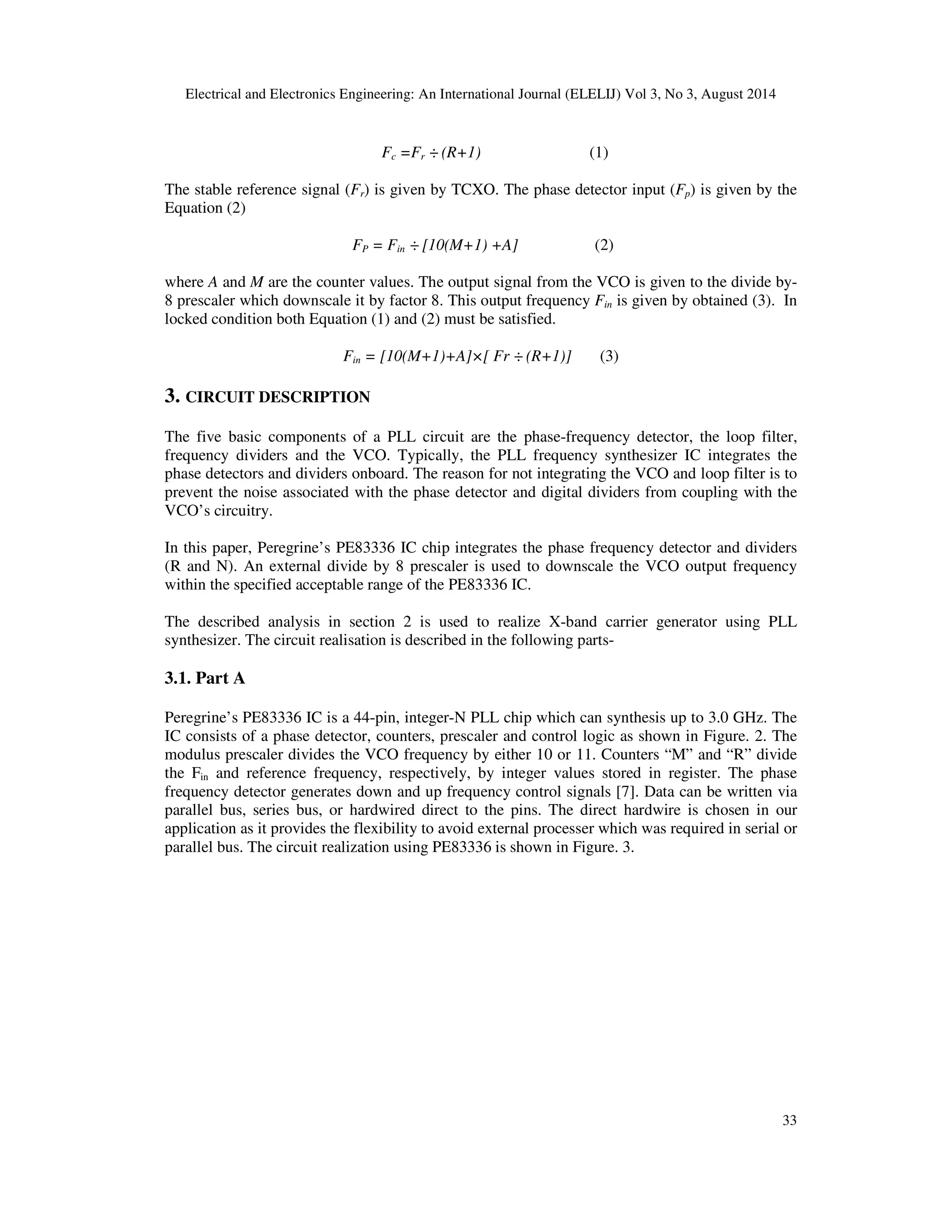 Electrical and Electronics Engineering: An International Journal (ELELIJ) Vol 3, No 3, August 2014 
33 
Fc =Fr ÷ (R+1) (1) 
The stable reference signal (Fr) is given by TCXO. The phase detector input (Fp) is given by the 
Equation (2) 
FP = Fin ÷ [10(M+1) +A] (2) 
where A and M are the counter values. The output signal from the VCO is given to the divide by- 
8 prescaler which downscale it by factor 8. This output frequency Fin is given by obtained (3). In 
locked condition both Equation (1) and (2) must be satisfied. 
Fin = [10(M+1)+A]×[ Fr ÷ (R+1)] (3) 
3. CIRCUIT DESCRIPTION 
The five basic components of a PLL circuit are the phase-frequency detector, the loop filter, 
frequency dividers and the VCO. Typically, the PLL frequency synthesizer IC integrates the 
phase detectors and dividers onboard. The reason for not integrating the VCO and loop filter is to 
prevent the noise associated with the phase detector and digital dividers from coupling with the 
VCO’s circuitry. 
In this paper, Peregrine’s PE83336 IC chip integrates the phase frequency detector and dividers 
(R and N). An external divide by 8 prescaler is used to downscale the VCO output frequency 
within the specified acceptable range of the PE83336 IC. 
The described analysis in section 2 is used to realize X-band carrier generator using PLL 
synthesizer. The circuit realisation is described in the following parts- 
3.1. Part A 
Peregrine’s PE83336 IC is a 44-pin, integer-N PLL chip which can synthesis up to 3.0 GHz. The 
IC consists of a phase detector, counters, prescaler and control logic as shown in Figure. 2. The 
modulus prescaler divides the VCO frequency by either 10 or 11. Counters “M” and “R” divide 
the Fin and reference frequency, respectively, by integer values stored in register. The phase 
frequency detector generates down and up frequency control signals [7]. Data can be written via 
parallel bus, series bus, or hardwired direct to the pins. The direct hardwire is chosen in our 
application as it provides the flexibility to avoid external processer which was required in serial or 
parallel bus. The circuit realization using PE83336 is shown in Figure. 3. 
 