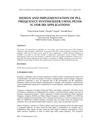 Electrical and Electronics Engineering: An International Journal (ELELIJ) Vol 3, No 3, August 2014 
DESIGN AND IMPLEMENTATION OF PLL 
FREQUENCY SYNTHESIZER USING PE3336 
IC FOR IRS APPLICATIONS 
Vabya Kumar Pandit1, Deepak V.Ingale2, Sourabh Basu3 
1Department of RF communication Engineering, Jain University, Bangalore, India 
2Jain University, Bangalore, India 
3,4ISRO Satellite Centre, Bangalore, India 
ABSTRACT 
The design and experimental verification of a low phase noise phase locked loop (PLL) frequency 
synthesizer using Peregrine’s PE83336 IC is presented. This PLL is used as frequency synthesizer which 
generates stable and low phase noise signal for space applications. A stable reference frequency of 
22.8MHz is provided to the PLL through a temperature compensated crystal oscillator (TCXO). 
Experimental results of the PLL frequency synthesizer shows the excellent performance achieved at X-band. 
The PLL model implemented with frequency resolution of 5.8MHz, and phase noise better than - 
81dBc/Hz @ 1 kHz offset at X-band. The complete model is fabricated on RT-duroid 6010 substrate. 
KEYWORDS 
TCXO, Phase-Locked Loop (PLL), VCO, Prescaler. 
1. INTRODUCTION 
Frequency synthesizer is the essential component of modern wireless communication systems and 
its performance will affect the quality of wireless communication systems directly. Frequency 
synthesizer technology is now an important part of RF development and RF equipments. 
Frequency synthesis is the frequency changing process whereby a new frequency is derived from 
a given fundamental frequency by combinations of several additions, subtractions, multiplications 
and divisions. 
Frequency synthesizer is broadly divided into Direct and Indirect synthesizer. The Direct forms 
of frequency synthesizer are implemented by creating a waveform directly without any form of 
frequency transforming element. Direct synthesizer is further sub-divided into Direct Analogue 
Frequency Synthesis (DAFS) and Direct Digital Frequency Synthesis (DDFS) [1]. DAFS has 
excellent switching time performance, but it consumes more power as it needs to integrate mixer, 
filter, etc. DDFS has excellent frequency switching time, low phase noise and extremely tiny 
resolution, but it can't generate high output frequency, and its spurs are generally weak [2]. 
Indirect frequency synthesizer is based on phase locked loop technology where the output signal 
is generated indirectly. In other words the final signal is generated by an oscillator that is 
controlled by other signals. In other words the VCO output is indirectly controlled by a lower 
stable reference frequency in order to obtain high stable output frequency. PLL frequency 
DOI : 10.14810/elelij.2014.3303 31 
 