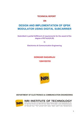 TECHNICAL REPORT

                                 ON

  DESIGN AND IMPLEMENTATION OF QPSK
 MODULATOR USING DIGITAL SUBCARRIER

 Submitted in partial fulfillment of requirements for the award of the
                        degree of M.Tech(VLSI)

                                  In

             Electronics & Communication Engineering




                     GONGADI NAGARAJU

                            126H1D5705




DEPARTMENT OF ELECTRONICS & COMMUNICATION ENGINEERING




                                                                         1
 