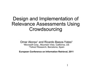 Design and Implementation of Relevance Assessments Using Crowdsourcing Omar Alonso 1  and Ricardo Baeza-Yates 2   1 Microsoft Corp., Mountain View, California, US   2 Yahoo! Research, Barcelona, Spain European Conference on Information Retrieval, 2011 