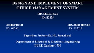 DESIGN AND IMPLEMENT OF SMART
OFFICE MANAGEMENT SYSTEM
MD. Manan Rain
ID:112125
Aminur Rasul MD. Aktar Hossain
ID: 092061 ID : 112039
Supervisor: Professor Dr. Md. Raju Ahmed
Department of Electrical & Electronic Engineering
DUET, Gazipur-1700
 
