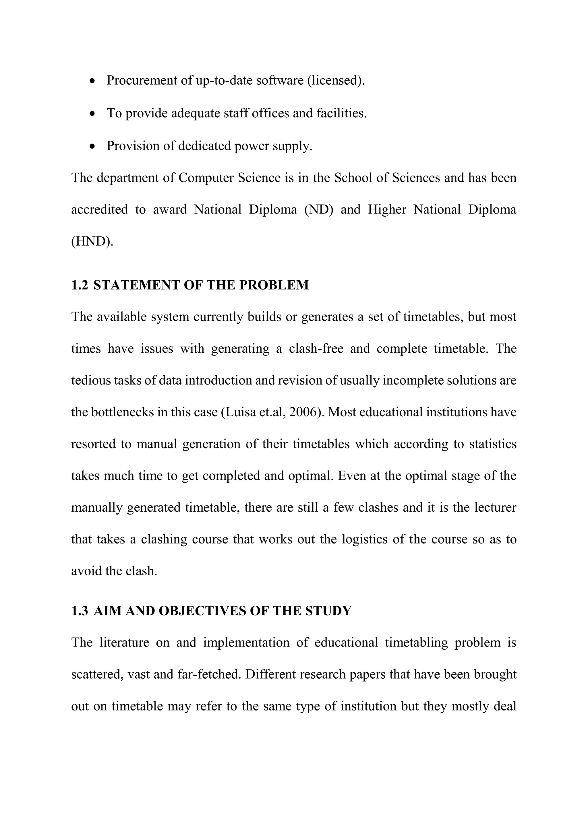  Procurement of up-to-date software (licensed).
 To provide adequate staff offices and facilities.
 Provision of dedicated power supply.
The department of Computer Science is in the School of Sciences and has been
accredited to award National Diploma (ND) and Higher National Diploma
(HND).
1.2 STATEMENT OF THE PROBLEM
The available system currently builds or generates a set of timetables, but most
times have issues with generating a clash-free and complete timetable. The
tedious tasks of data introduction and revision of usually incomplete solutions are
the bottlenecks in this case (Luisa et.al, 2006). Most educational institutions have
resorted to manual generation of their timetables which according to statistics
takes much time to get completed and optimal. Even at the optimal stage of the
manually generated timetable, there are still a few clashes and it is the lecturer
that takes a clashing course that works out the logistics of the course so as to
avoid the clash.
1.3 AIM AND OBJECTIVES OF THE STUDY
The literature on and implementation of educational timetabling problem is
scattered, vast and far-fetched. Different research papers that have been brought
out on timetable may refer to the same type of institution but they mostly deal
 