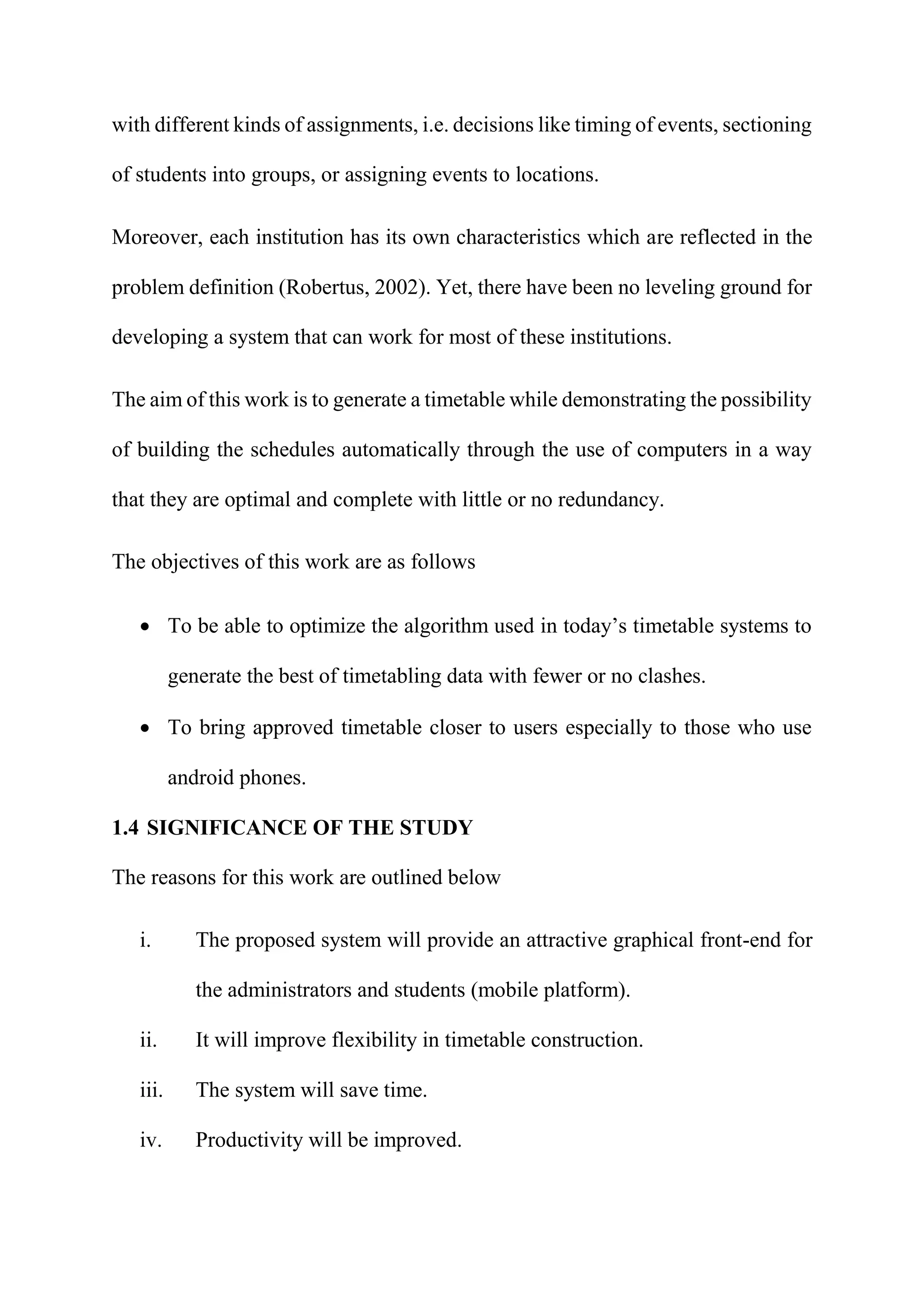 with different kinds of assignments, i.e. decisions like timing of events, sectioning
of students into groups, or assigning events to locations.
Moreover, each institution has its own characteristics which are reflected in the
problem definition (Robertus, 2002). Yet, there have been no leveling ground for
developing a system that can work for most of these institutions.
The aim of this work is to generate a timetable while demonstrating the possibility
of building the schedules automatically through the use of computers in a way
that they are optimal and complete with little or no redundancy.
The objectives of this work are as follows
 To be able to optimize the algorithm used in today’s timetable systems to
generate the best of timetabling data with fewer or no clashes.
 To bring approved timetable closer to users especially to those who use
android phones.
1.4 SIGNIFICANCE OF THE STUDY
The reasons for this work are outlined below
i. The proposed system will provide an attractive graphical front-end for
the administrators and students (mobile platform).
ii. It will improve flexibility in timetable construction.
iii. The system will save time.
iv. Productivity will be improved.
 