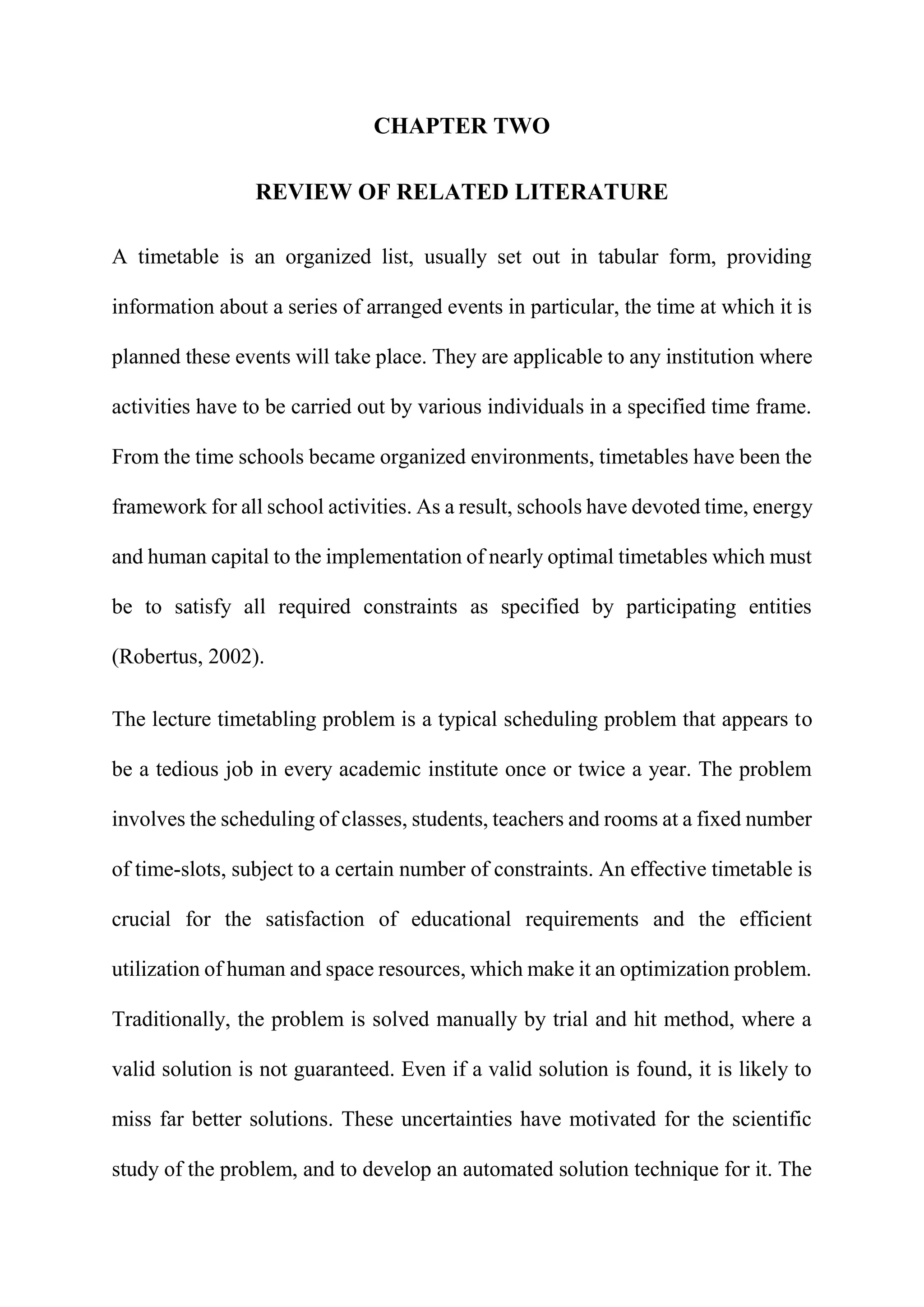 CHAPTER TWO
REVIEW OF RELATED LITERATURE
A timetable is an organized list, usually set out in tabular form, providing
information about a series of arranged events in particular, the time at which it is
planned these events will take place. They are applicable to any institution where
activities have to be carried out by various individuals in a specified time frame.
From the time schools became organized environments, timetables have been the
framework for all school activities. As a result, schools have devoted time, energy
and human capital to the implementation of nearly optimal timetables which must
be to satisfy all required constraints as specified by participating entities
(Robertus, 2002).
The lecture timetabling problem is a typical scheduling problem that appears to
be a tedious job in every academic institute once or twice a year. The problem
involves the scheduling of classes, students, teachers and rooms at a fixed number
of time-slots, subject to a certain number of constraints. An effective timetable is
crucial for the satisfaction of educational requirements and the efficient
utilization of human and space resources, which make it an optimization problem.
Traditionally, the problem is solved manually by trial and hit method, where a
valid solution is not guaranteed. Even if a valid solution is found, it is likely to
miss far better solutions. These uncertainties have motivated for the scientific
study of the problem, and to develop an automated solution technique for it. The
 