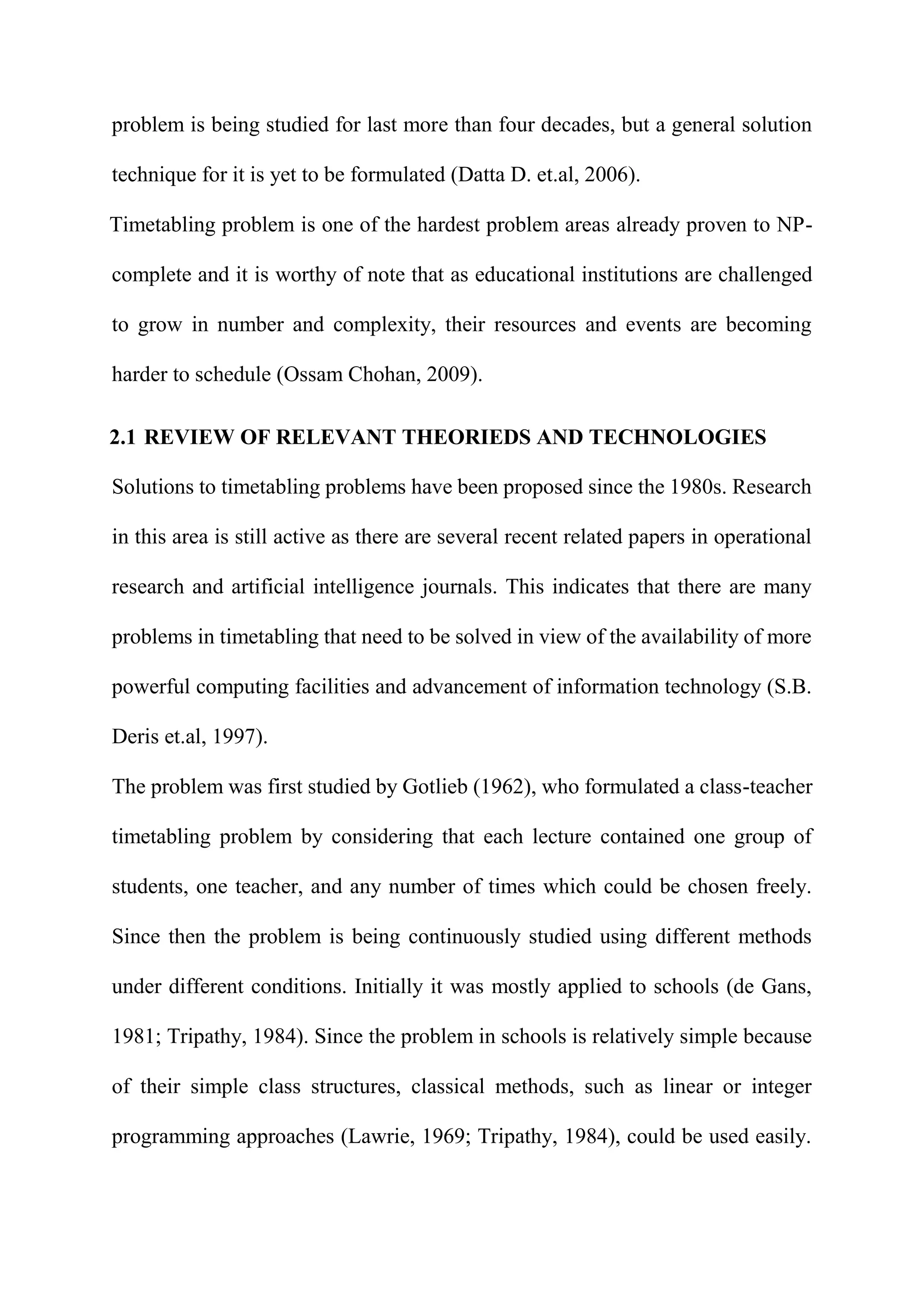 problem is being studied for last more than four decades, but a general solution
technique for it is yet to be formulated (Datta D. et.al, 2006).
Timetabling problem is one of the hardest problem areas already proven to NP-
complete and it is worthy of note that as educational institutions are challenged
to grow in number and complexity, their resources and events are becoming
harder to schedule (Ossam Chohan, 2009).
2.1 REVIEW OF RELEVANT THEORIEDS AND TECHNOLOGIES
Solutions to timetabling problems have been proposed since the 1980s. Research
in this area is still active as there are several recent related papers in operational
research and artificial intelligence journals. This indicates that there are many
problems in timetabling that need to be solved in view of the availability of more
powerful computing facilities and advancement of information technology (S.B.
Deris et.al, 1997).
The problem was first studied by Gotlieb (1962), who formulated a class-teacher
timetabling problem by considering that each lecture contained one group of
students, one teacher, and any number of times which could be chosen freely.
Since then the problem is being continuously studied using different methods
under different conditions. Initially it was mostly applied to schools (de Gans,
1981; Tripathy, 1984). Since the problem in schools is relatively simple because
of their simple class structures, classical methods, such as linear or integer
programming approaches (Lawrie, 1969; Tripathy, 1984), could be used easily.
 