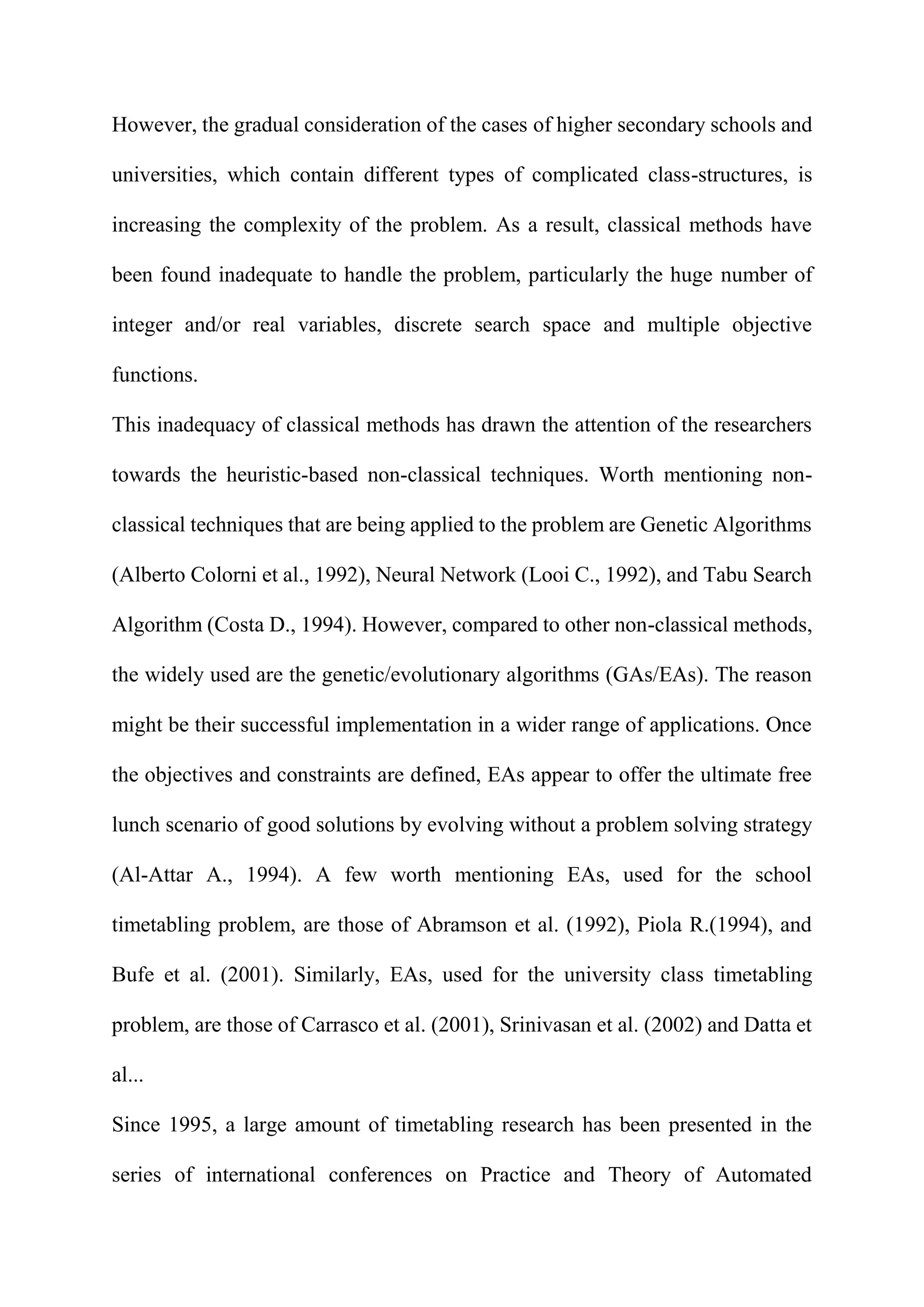 However, the gradual consideration of the cases of higher secondary schools and
universities, which contain different types of complicated class-structures, is
increasing the complexity of the problem. As a result, classical methods have
been found inadequate to handle the problem, particularly the huge number of
integer and/or real variables, discrete search space and multiple objective
functions.
This inadequacy of classical methods has drawn the attention of the researchers
towards the heuristic-based non-classical techniques. Worth mentioning non-
classical techniques that are being applied to the problem are Genetic Algorithms
(Alberto Colorni et al., 1992), Neural Network (Looi C., 1992), and Tabu Search
Algorithm (Costa D., 1994). However, compared to other non-classical methods,
the widely used are the genetic/evolutionary algorithms (GAs/EAs). The reason
might be their successful implementation in a wider range of applications. Once
the objectives and constraints are defined, EAs appear to offer the ultimate free
lunch scenario of good solutions by evolving without a problem solving strategy
(Al-Attar A., 1994). A few worth mentioning EAs, used for the school
timetabling problem, are those of Abramson et al. (1992), Piola R.(1994), and
Bufe et al. (2001). Similarly, EAs, used for the university class timetabling
problem, are those of Carrasco et al. (2001), Srinivasan et al. (2002) and Datta et
al...
Since 1995, a large amount of timetabling research has been presented in the
series of international conferences on Practice and Theory of Automated
 