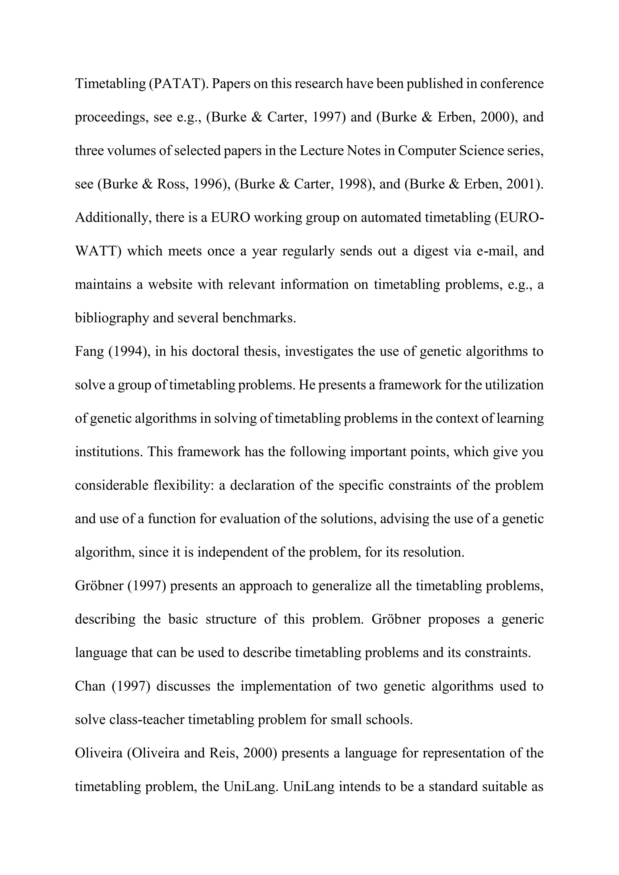 Timetabling (PATAT). Papers on this research have been published in conference
proceedings, see e.g., (Burke & Carter, 1997) and (Burke & Erben, 2000), and
three volumes of selected papers in the Lecture Notes in Computer Science series,
see (Burke & Ross, 1996), (Burke & Carter, 1998), and (Burke & Erben, 2001).
Additionally, there is a EURO working group on automated timetabling (EURO-
WATT) which meets once a year regularly sends out a digest via e-mail, and
maintains a website with relevant information on timetabling problems, e.g., a
bibliography and several benchmarks.
Fang (1994), in his doctoral thesis, investigates the use of genetic algorithms to
solve a group of timetabling problems. He presents a framework for the utilization
of genetic algorithms in solving of timetabling problems in the context of learning
institutions. This framework has the following important points, which give you
considerable flexibility: a declaration of the specific constraints of the problem
and use of a function for evaluation of the solutions, advising the use of a genetic
algorithm, since it is independent of the problem, for its resolution.
Gröbner (1997) presents an approach to generalize all the timetabling problems,
describing the basic structure of this problem. Gröbner proposes a generic
language that can be used to describe timetabling problems and its constraints.
Chan (1997) discusses the implementation of two genetic algorithms used to
solve class-teacher timetabling problem for small schools.
Oliveira (Oliveira and Reis, 2000) presents a language for representation of the
timetabling problem, the UniLang. UniLang intends to be a standard suitable as
 