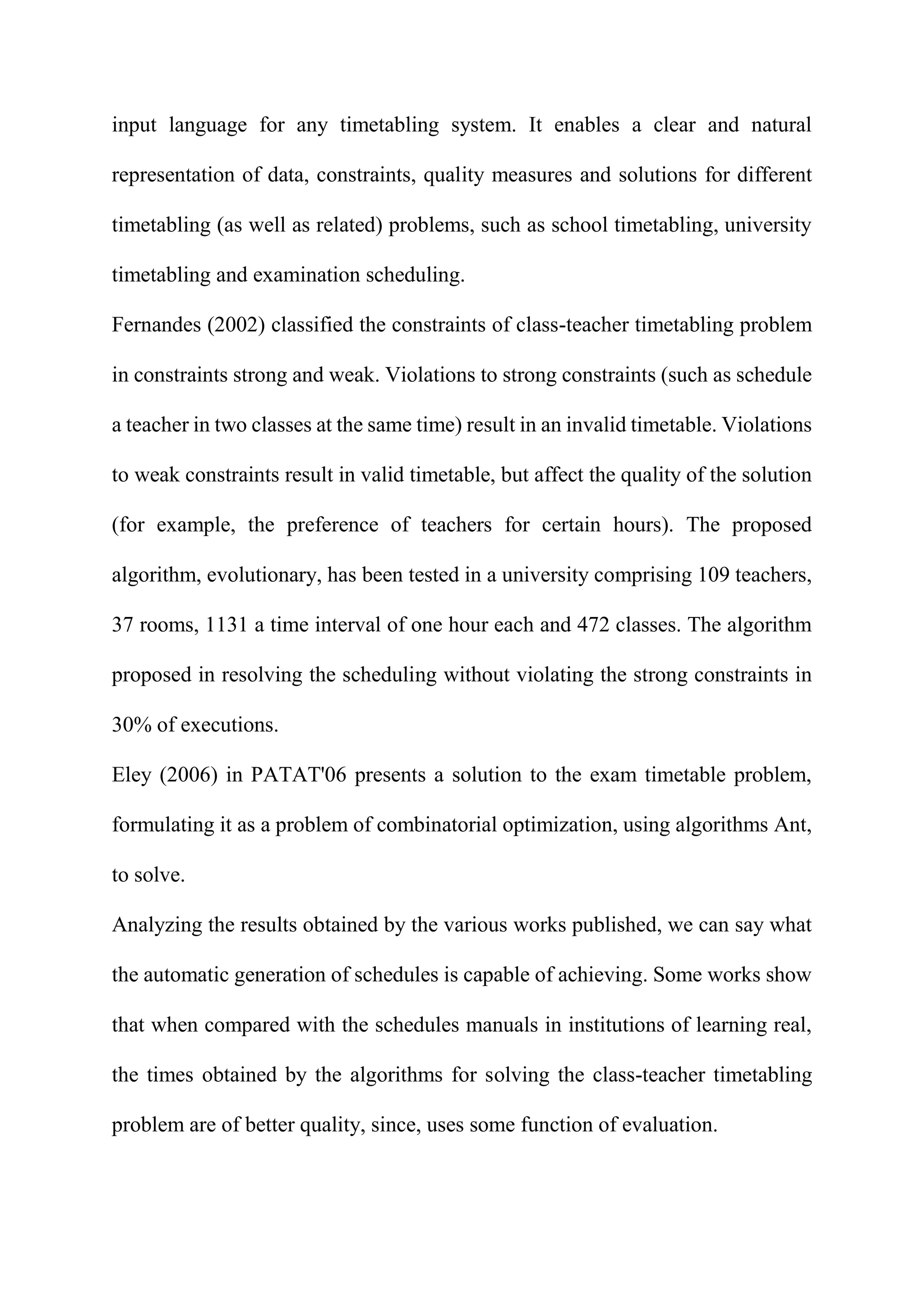 input language for any timetabling system. It enables a clear and natural
representation of data, constraints, quality measures and solutions for different
timetabling (as well as related) problems, such as school timetabling, university
timetabling and examination scheduling.
Fernandes (2002) classified the constraints of class-teacher timetabling problem
in constraints strong and weak. Violations to strong constraints (such as schedule
a teacher in two classes at the same time) result in an invalid timetable. Violations
to weak constraints result in valid timetable, but affect the quality of the solution
(for example, the preference of teachers for certain hours). The proposed
algorithm, evolutionary, has been tested in a university comprising 109 teachers,
37 rooms, 1131 a time interval of one hour each and 472 classes. The algorithm
proposed in resolving the scheduling without violating the strong constraints in
30% of executions.
Eley (2006) in PATAT'06 presents a solution to the exam timetable problem,
formulating it as a problem of combinatorial optimization, using algorithms Ant,
to solve.
Analyzing the results obtained by the various works published, we can say what
the automatic generation of schedules is capable of achieving. Some works show
that when compared with the schedules manuals in institutions of learning real,
the times obtained by the algorithms for solving the class-teacher timetabling
problem are of better quality, since, uses some function of evaluation.
 