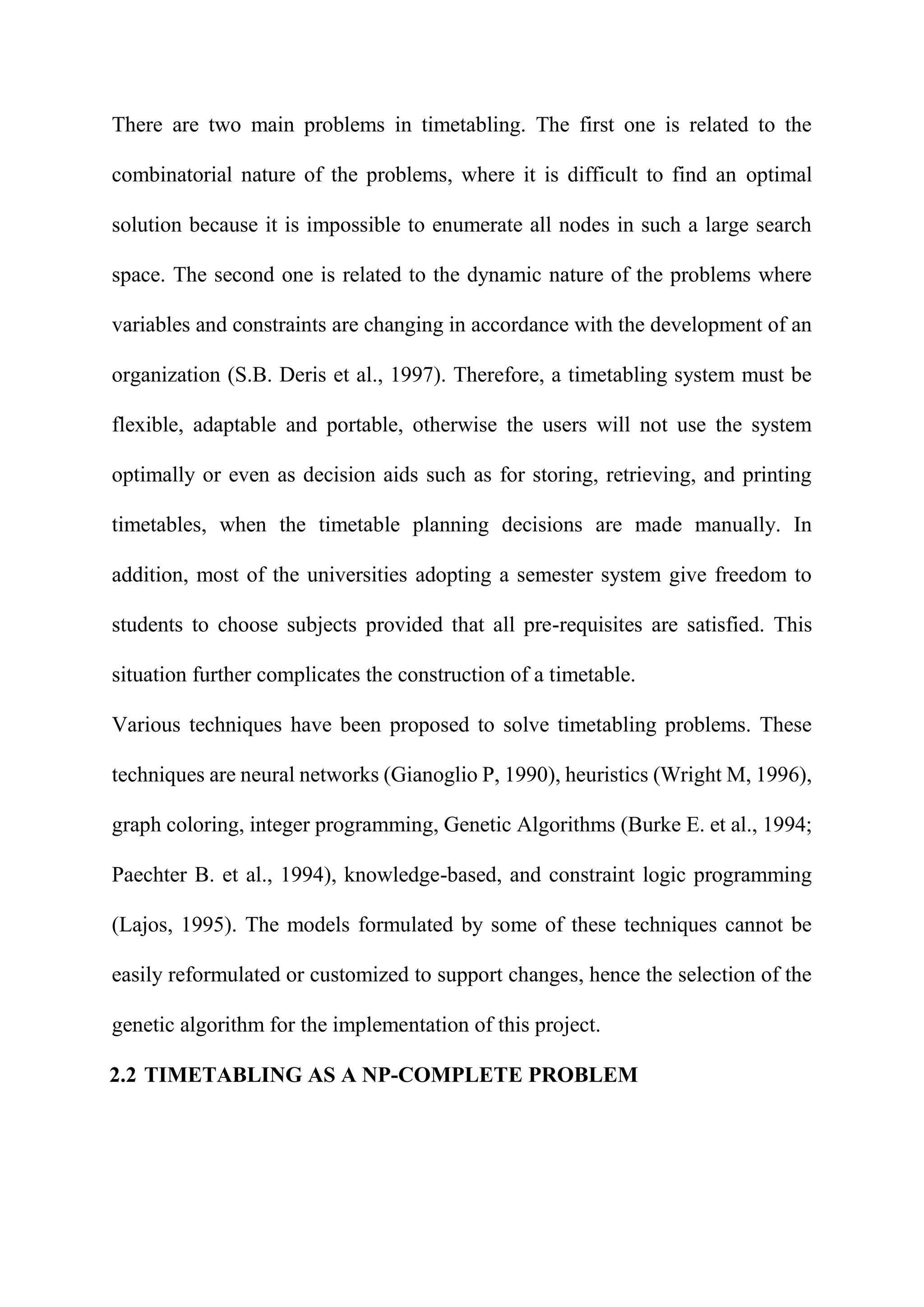 There are two main problems in timetabling. The first one is related to the
combinatorial nature of the problems, where it is difficult to find an optimal
solution because it is impossible to enumerate all nodes in such a large search
space. The second one is related to the dynamic nature of the problems where
variables and constraints are changing in accordance with the development of an
organization (S.B. Deris et al., 1997). Therefore, a timetabling system must be
flexible, adaptable and portable, otherwise the users will not use the system
optimally or even as decision aids such as for storing, retrieving, and printing
timetables, when the timetable planning decisions are made manually. In
addition, most of the universities adopting a semester system give freedom to
students to choose subjects provided that all pre-requisites are satisfied. This
situation further complicates the construction of a timetable.
Various techniques have been proposed to solve timetabling problems. These
techniques are neural networks (Gianoglio P, 1990), heuristics (Wright M, 1996),
graph coloring, integer programming, Genetic Algorithms (Burke E. et al., 1994;
Paechter B. et al., 1994), knowledge-based, and constraint logic programming
(Lajos, 1995). The models formulated by some of these techniques cannot be
easily reformulated or customized to support changes, hence the selection of the
genetic algorithm for the implementation of this project.
2.2 TIMETABLING AS A NP-COMPLETE PROBLEM
 