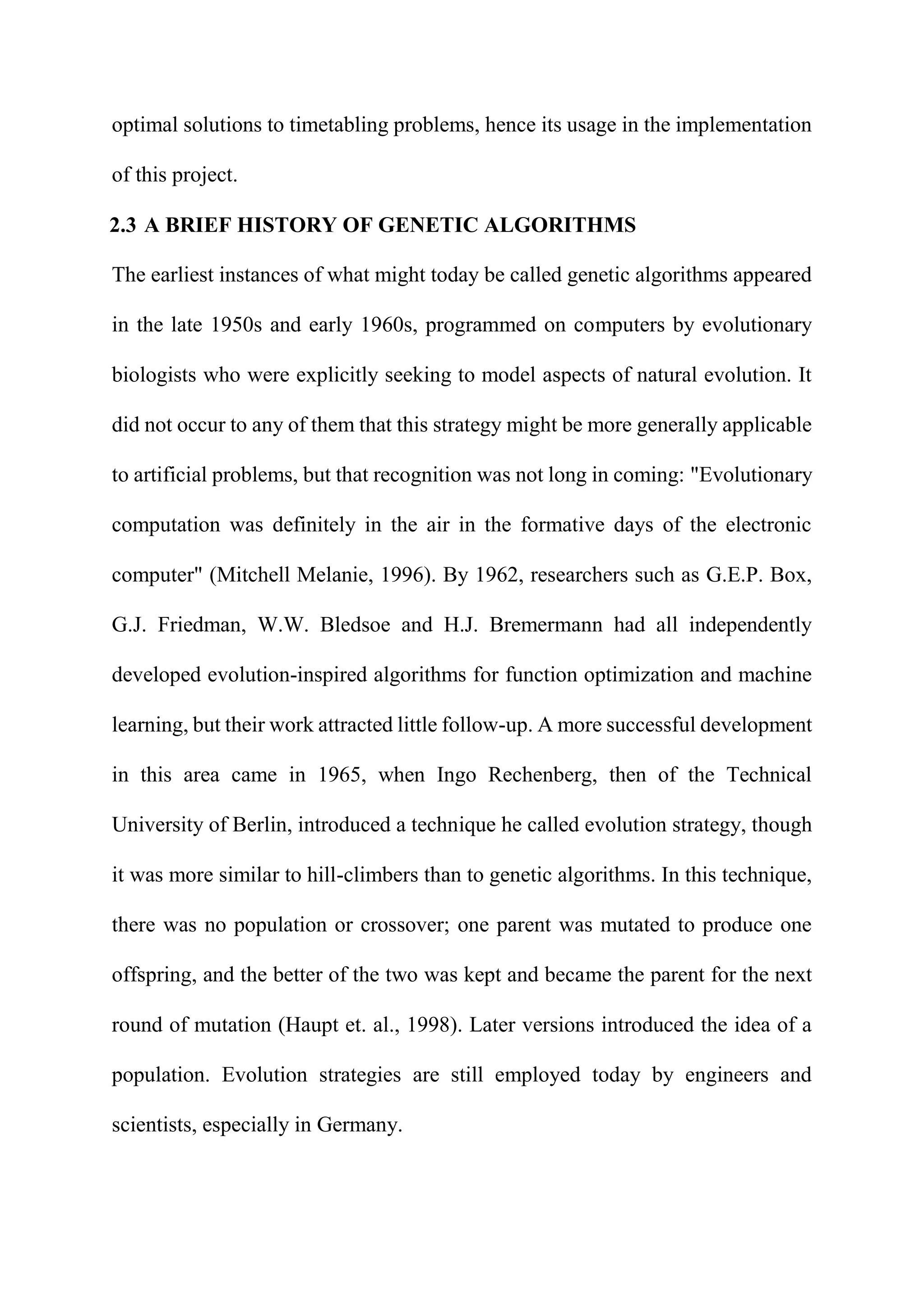 optimal solutions to timetabling problems, hence its usage in the implementation
of this project.
2.3 A BRIEF HISTORY OF GENETIC ALGORITHMS
The earliest instances of what might today be called genetic algorithms appeared
in the late 1950s and early 1960s, programmed on computers by evolutionary
biologists who were explicitly seeking to model aspects of natural evolution. It
did not occur to any of them that this strategy might be more generally applicable
to artificial problems, but that recognition was not long in coming: "Evolutionary
computation was definitely in the air in the formative days of the electronic
computer" (Mitchell Melanie, 1996). By 1962, researchers such as G.E.P. Box,
G.J. Friedman, W.W. Bledsoe and H.J. Bremermann had all independently
developed evolution-inspired algorithms for function optimization and machine
learning, but their work attracted little follow-up. A more successful development
in this area came in 1965, when Ingo Rechenberg, then of the Technical
University of Berlin, introduced a technique he called evolution strategy, though
it was more similar to hill-climbers than to genetic algorithms. In this technique,
there was no population or crossover; one parent was mutated to produce one
offspring, and the better of the two was kept and became the parent for the next
round of mutation (Haupt et. al., 1998). Later versions introduced the idea of a
population. Evolution strategies are still employed today by engineers and
scientists, especially in Germany.
 