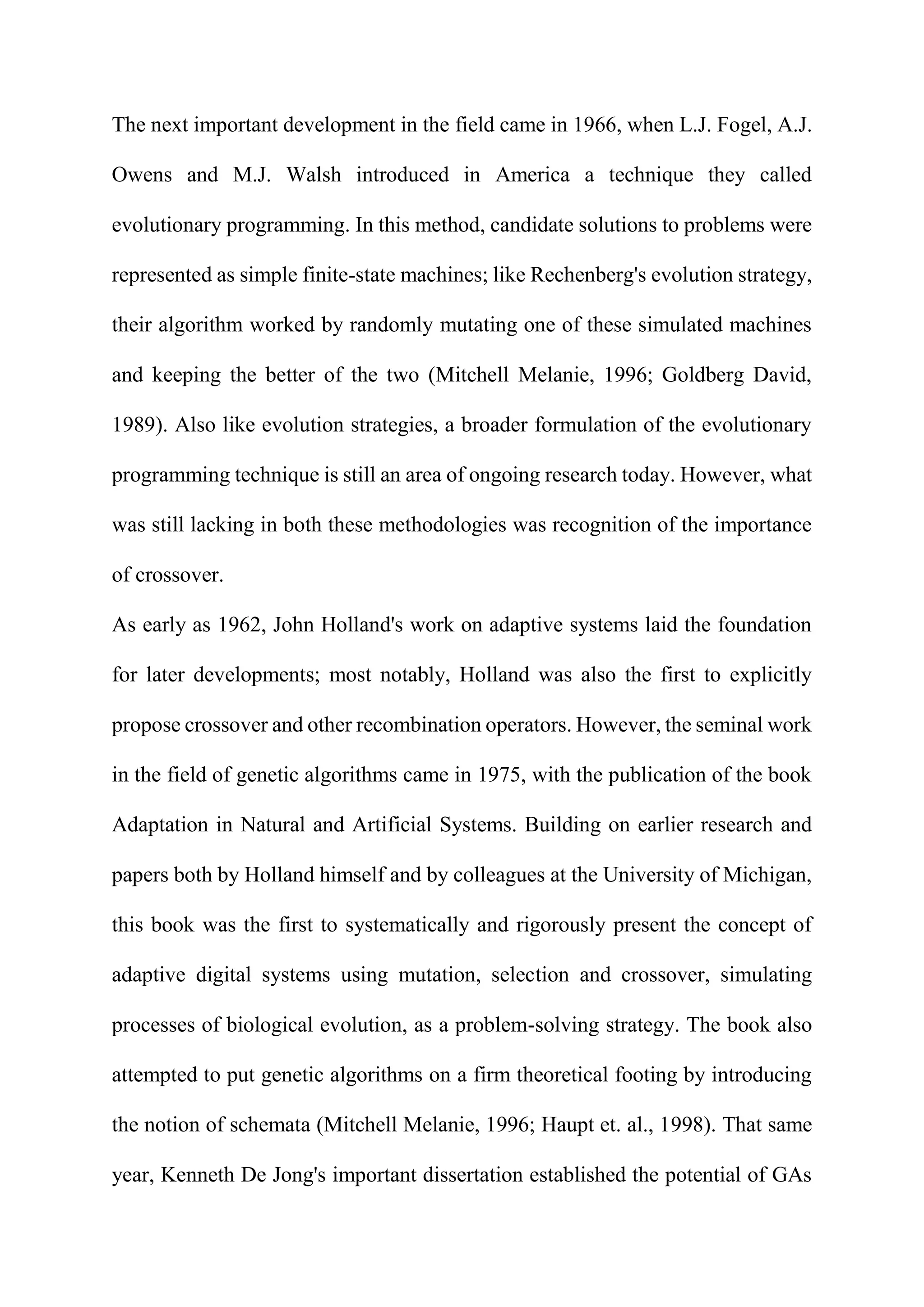 The next important development in the field came in 1966, when L.J. Fogel, A.J.
Owens and M.J. Walsh introduced in America a technique they called
evolutionary programming. In this method, candidate solutions to problems were
represented as simple finite-state machines; like Rechenberg's evolution strategy,
their algorithm worked by randomly mutating one of these simulated machines
and keeping the better of the two (Mitchell Melanie, 1996; Goldberg David,
1989). Also like evolution strategies, a broader formulation of the evolutionary
programming technique is still an area of ongoing research today. However, what
was still lacking in both these methodologies was recognition of the importance
of crossover.
As early as 1962, John Holland's work on adaptive systems laid the foundation
for later developments; most notably, Holland was also the first to explicitly
propose crossover and other recombination operators. However, the seminal work
in the field of genetic algorithms came in 1975, with the publication of the book
Adaptation in Natural and Artificial Systems. Building on earlier research and
papers both by Holland himself and by colleagues at the University of Michigan,
this book was the first to systematically and rigorously present the concept of
adaptive digital systems using mutation, selection and crossover, simulating
processes of biological evolution, as a problem-solving strategy. The book also
attempted to put genetic algorithms on a firm theoretical footing by introducing
the notion of schemata (Mitchell Melanie, 1996; Haupt et. al., 1998). That same
year, Kenneth De Jong's important dissertation established the potential of GAs
 