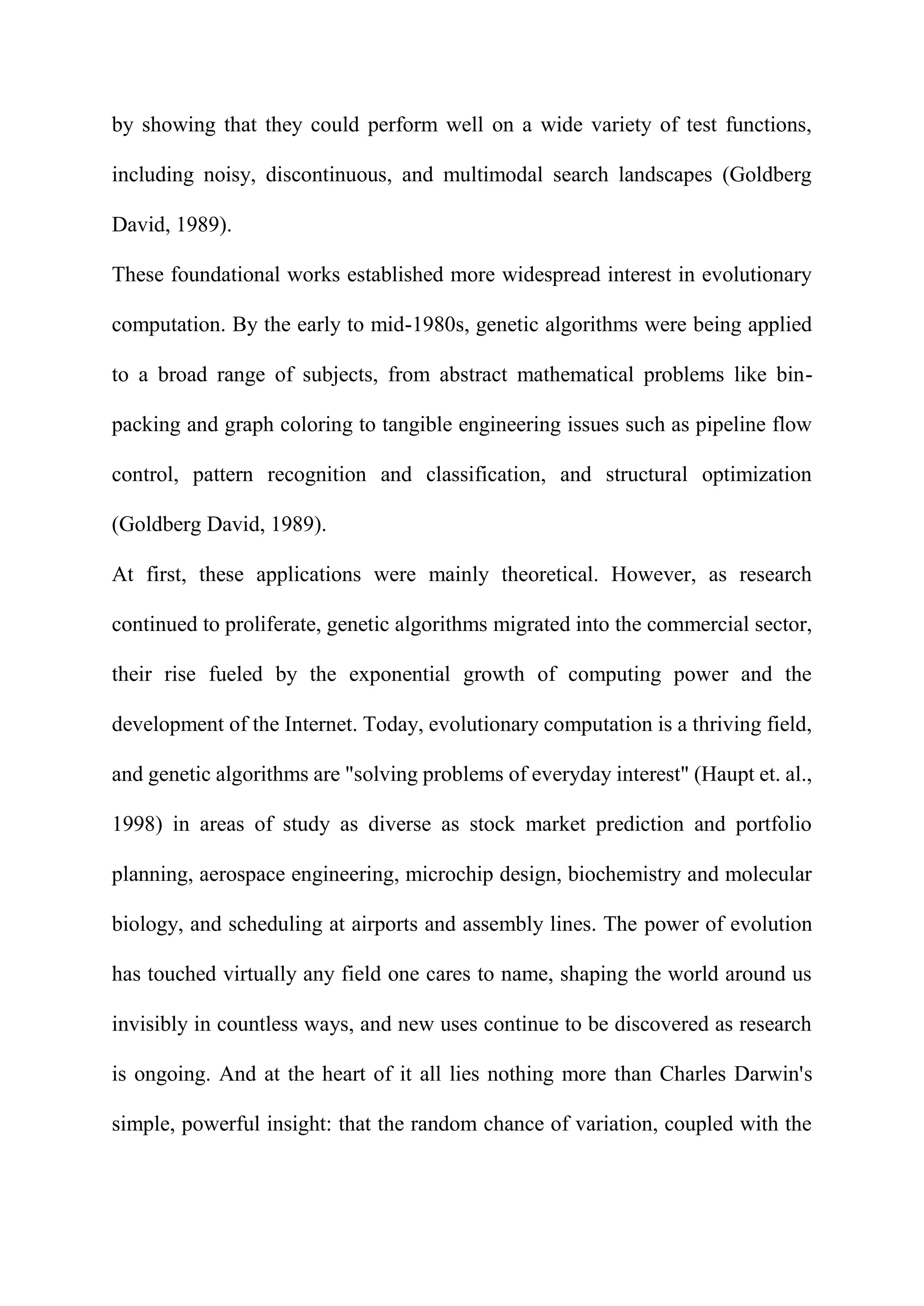 by showing that they could perform well on a wide variety of test functions,
including noisy, discontinuous, and multimodal search landscapes (Goldberg
David, 1989).
These foundational works established more widespread interest in evolutionary
computation. By the early to mid-1980s, genetic algorithms were being applied
to a broad range of subjects, from abstract mathematical problems like bin-
packing and graph coloring to tangible engineering issues such as pipeline flow
control, pattern recognition and classification, and structural optimization
(Goldberg David, 1989).
At first, these applications were mainly theoretical. However, as research
continued to proliferate, genetic algorithms migrated into the commercial sector,
their rise fueled by the exponential growth of computing power and the
development of the Internet. Today, evolutionary computation is a thriving field,
and genetic algorithms are "solving problems of everyday interest" (Haupt et. al.,
1998) in areas of study as diverse as stock market prediction and portfolio
planning, aerospace engineering, microchip design, biochemistry and molecular
biology, and scheduling at airports and assembly lines. The power of evolution
has touched virtually any field one cares to name, shaping the world around us
invisibly in countless ways, and new uses continue to be discovered as research
is ongoing. And at the heart of it all lies nothing more than Charles Darwin's
simple, powerful insight: that the random chance of variation, coupled with the
 