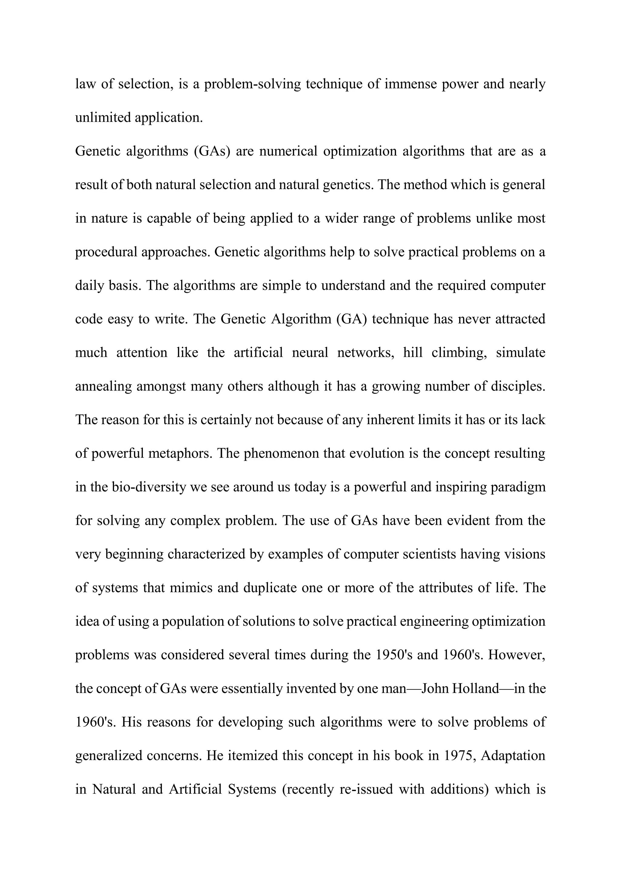 law of selection, is a problem-solving technique of immense power and nearly
unlimited application.
Genetic algorithms (GAs) are numerical optimization algorithms that are as a
result of both natural selection and natural genetics. The method which is general
in nature is capable of being applied to a wider range of problems unlike most
procedural approaches. Genetic algorithms help to solve practical problems on a
daily basis. The algorithms are simple to understand and the required computer
code easy to write. The Genetic Algorithm (GA) technique has never attracted
much attention like the artificial neural networks, hill climbing, simulate
annealing amongst many others although it has a growing number of disciples.
The reason for this is certainly not because of any inherent limits it has or its lack
of powerful metaphors. The phenomenon that evolution is the concept resulting
in the bio-diversity we see around us today is a powerful and inspiring paradigm
for solving any complex problem. The use of GAs have been evident from the
very beginning characterized by examples of computer scientists having visions
of systems that mimics and duplicate one or more of the attributes of life. The
idea of using a population of solutions to solve practical engineering optimization
problems was considered several times during the 1950's and 1960's. However,
the concept of GAs were essentially invented by one man—John Holland—in the
1960's. His reasons for developing such algorithms were to solve problems of
generalized concerns. He itemized this concept in his book in 1975, Adaptation
in Natural and Artificial Systems (recently re-issued with additions) which is
 