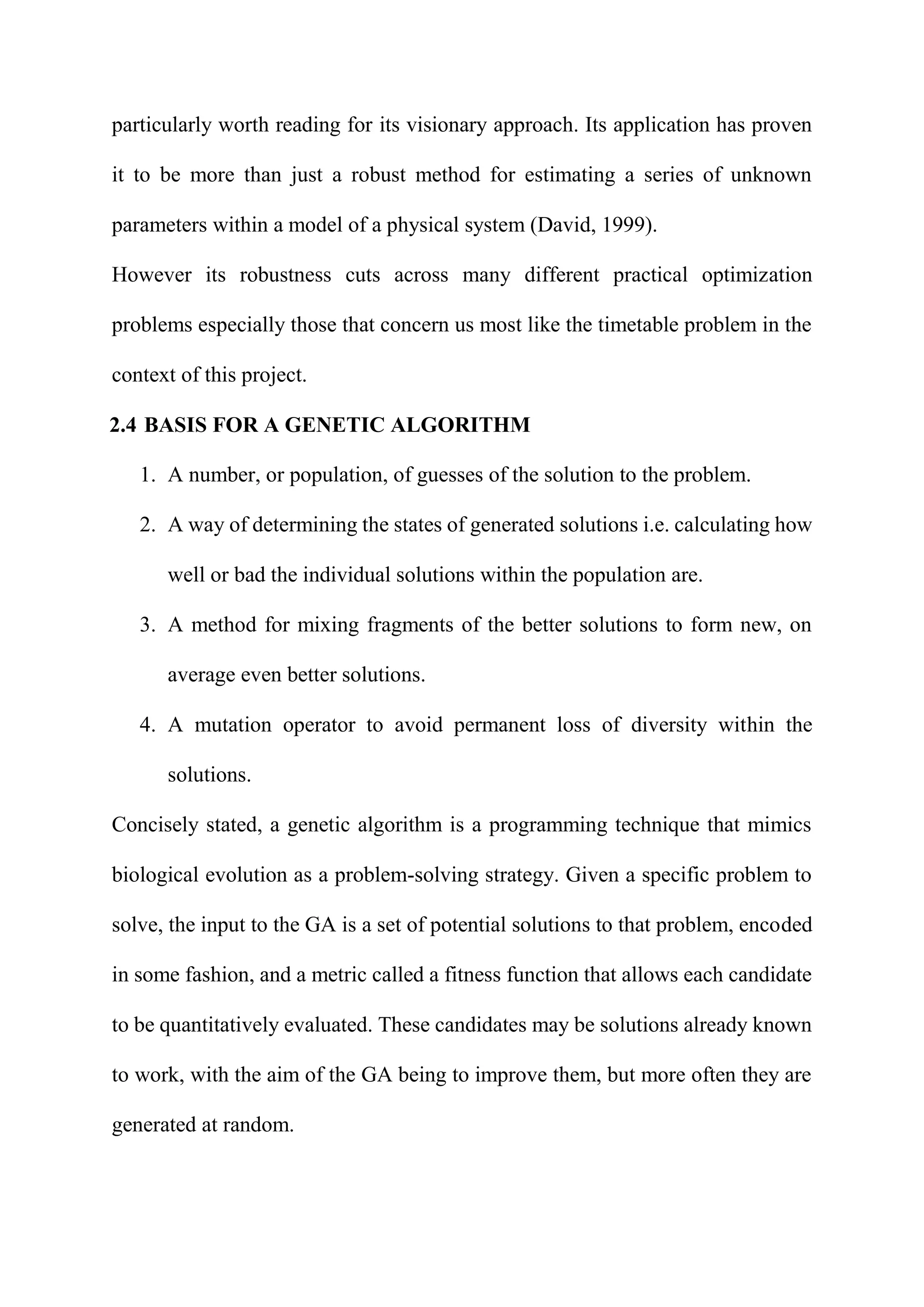 particularly worth reading for its visionary approach. Its application has proven
it to be more than just a robust method for estimating a series of unknown
parameters within a model of a physical system (David, 1999).
However its robustness cuts across many different practical optimization
problems especially those that concern us most like the timetable problem in the
context of this project.
2.4 BASIS FOR A GENETIC ALGORITHM
1. A number, or population, of guesses of the solution to the problem.
2. A way of determining the states of generated solutions i.e. calculating how
well or bad the individual solutions within the population are.
3. A method for mixing fragments of the better solutions to form new, on
average even better solutions.
4. A mutation operator to avoid permanent loss of diversity within the
solutions.
Concisely stated, a genetic algorithm is a programming technique that mimics
biological evolution as a problem-solving strategy. Given a specific problem to
solve, the input to the GA is a set of potential solutions to that problem, encoded
in some fashion, and a metric called a fitness function that allows each candidate
to be quantitatively evaluated. These candidates may be solutions already known
to work, with the aim of the GA being to improve them, but more often they are
generated at random.
 