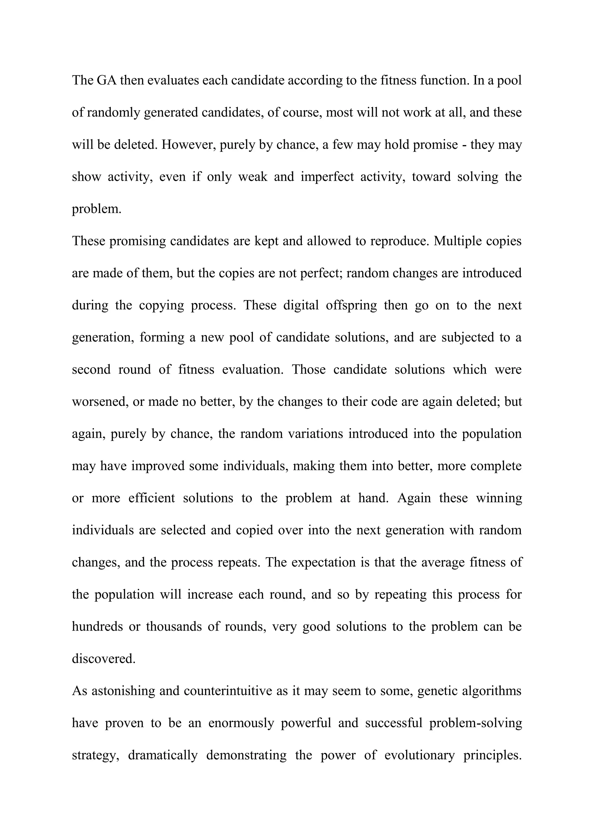 The GA then evaluates each candidate according to the fitness function. In a pool
of randomly generated candidates, of course, most will not work at all, and these
will be deleted. However, purely by chance, a few may hold promise - they may
show activity, even if only weak and imperfect activity, toward solving the
problem.
These promising candidates are kept and allowed to reproduce. Multiple copies
are made of them, but the copies are not perfect; random changes are introduced
during the copying process. These digital offspring then go on to the next
generation, forming a new pool of candidate solutions, and are subjected to a
second round of fitness evaluation. Those candidate solutions which were
worsened, or made no better, by the changes to their code are again deleted; but
again, purely by chance, the random variations introduced into the population
may have improved some individuals, making them into better, more complete
or more efficient solutions to the problem at hand. Again these winning
individuals are selected and copied over into the next generation with random
changes, and the process repeats. The expectation is that the average fitness of
the population will increase each round, and so by repeating this process for
hundreds or thousands of rounds, very good solutions to the problem can be
discovered.
As astonishing and counterintuitive as it may seem to some, genetic algorithms
have proven to be an enormously powerful and successful problem-solving
strategy, dramatically demonstrating the power of evolutionary principles.
 