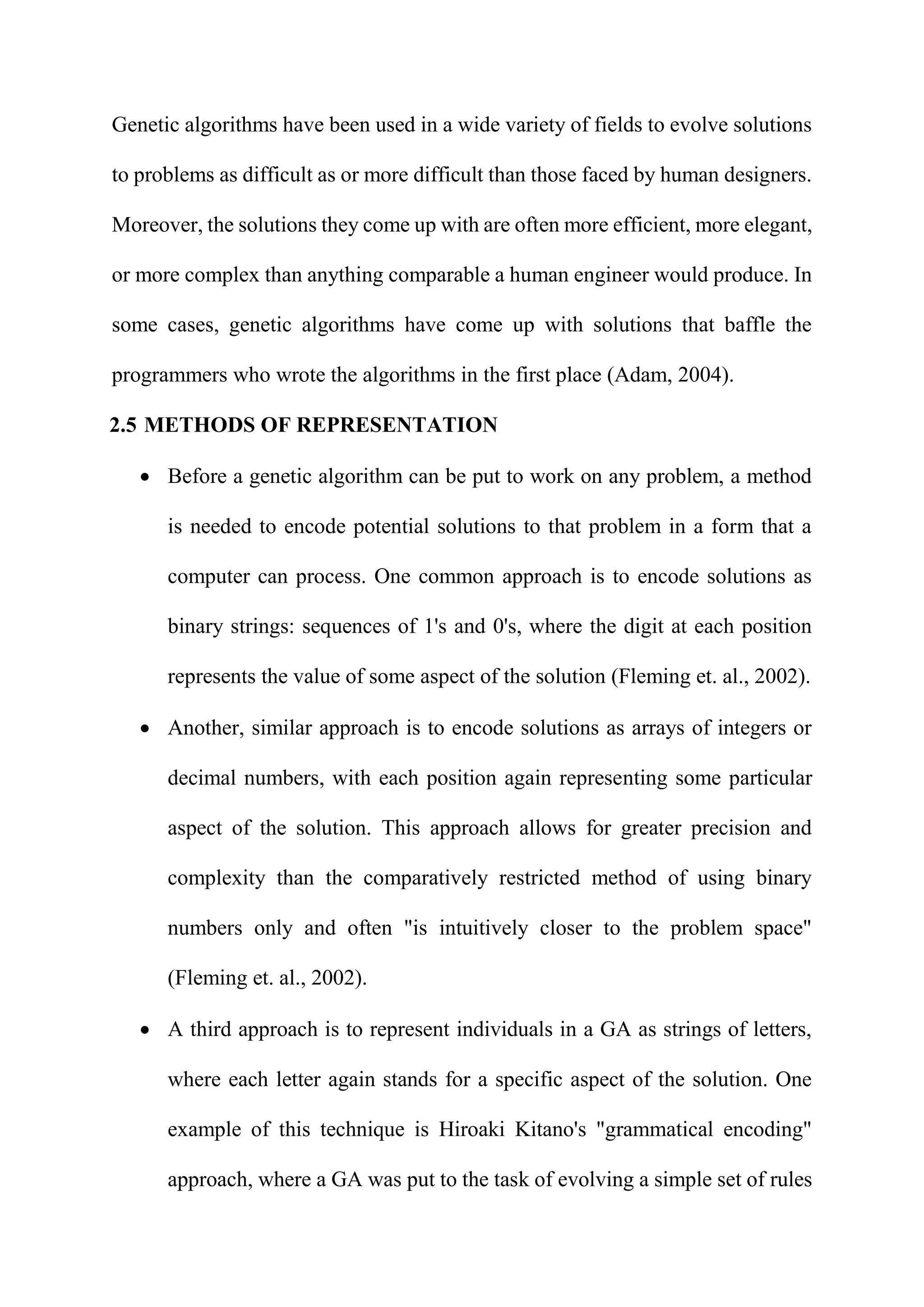 Genetic algorithms have been used in a wide variety of fields to evolve solutions
to problems as difficult as or more difficult than those faced by human designers.
Moreover, the solutions they come up with are often more efficient, more elegant,
or more complex than anything comparable a human engineer would produce. In
some cases, genetic algorithms have come up with solutions that baffle the
programmers who wrote the algorithms in the first place (Adam, 2004).
2.5 METHODS OF REPRESENTATION
 Before a genetic algorithm can be put to work on any problem, a method
is needed to encode potential solutions to that problem in a form that a
computer can process. One common approach is to encode solutions as
binary strings: sequences of 1's and 0's, where the digit at each position
represents the value of some aspect of the solution (Fleming et. al., 2002).
 Another, similar approach is to encode solutions as arrays of integers or
decimal numbers, with each position again representing some particular
aspect of the solution. This approach allows for greater precision and
complexity than the comparatively restricted method of using binary
numbers only and often "is intuitively closer to the problem space"
(Fleming et. al., 2002).
 A third approach is to represent individuals in a GA as strings of letters,
where each letter again stands for a specific aspect of the solution. One
example of this technique is Hiroaki Kitano's "grammatical encoding"
approach, where a GA was put to the task of evolving a simple set of rules
 