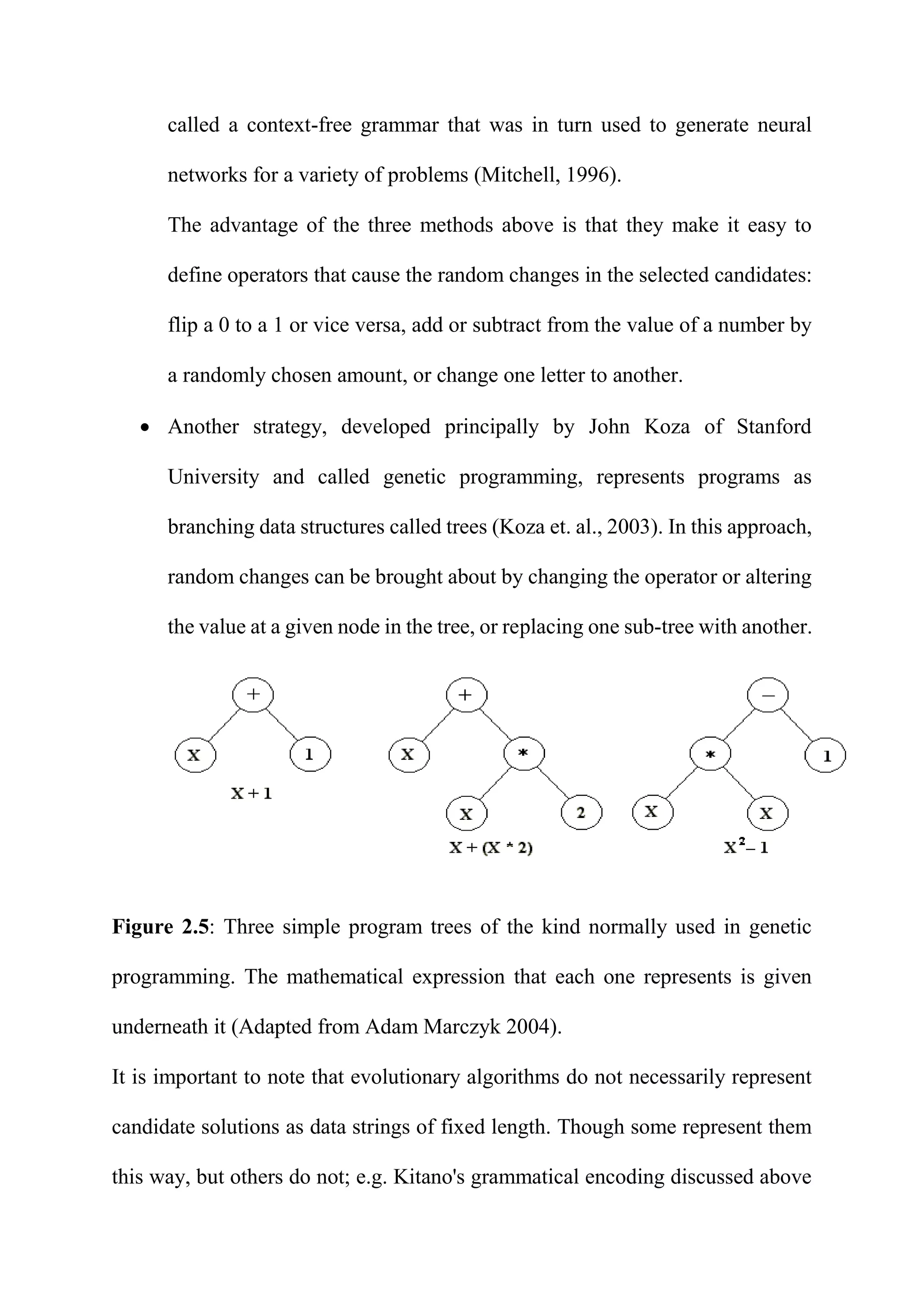 called a context-free grammar that was in turn used to generate neural
networks for a variety of problems (Mitchell, 1996).
The advantage of the three methods above is that they make it easy to
define operators that cause the random changes in the selected candidates:
flip a 0 to a 1 or vice versa, add or subtract from the value of a number by
a randomly chosen amount, or change one letter to another.
 Another strategy, developed principally by John Koza of Stanford
University and called genetic programming, represents programs as
branching data structures called trees (Koza et. al., 2003). In this approach,
random changes can be brought about by changing the operator or altering
the value at a given node in the tree, or replacing one sub-tree with another.
Figure 2.5: Three simple program trees of the kind normally used in genetic
programming. The mathematical expression that each one represents is given
underneath it (Adapted from Adam Marczyk 2004).
It is important to note that evolutionary algorithms do not necessarily represent
candidate solutions as data strings of fixed length. Though some represent them
this way, but others do not; e.g. Kitano's grammatical encoding discussed above
 