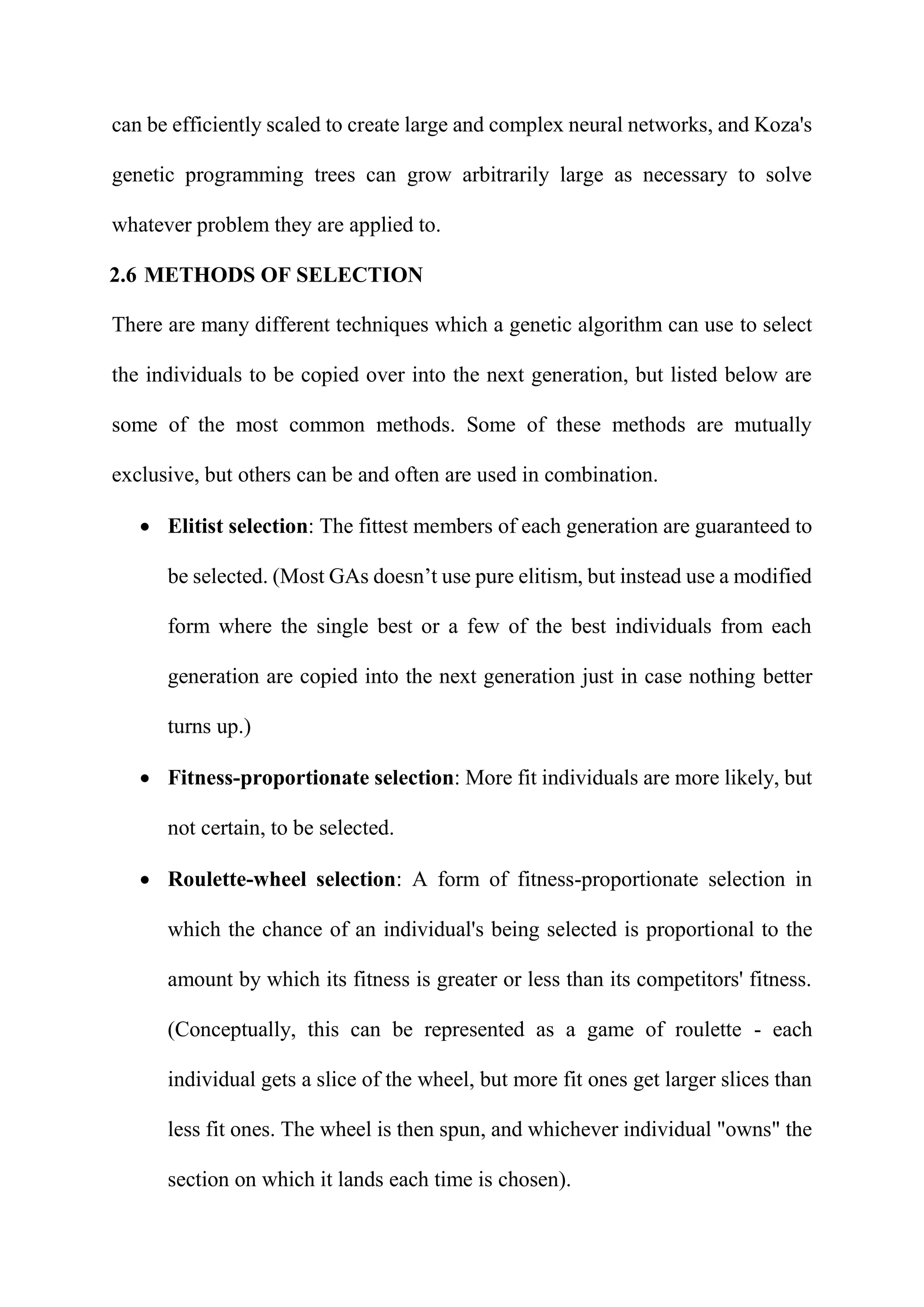 can be efficiently scaled to create large and complex neural networks, and Koza's
genetic programming trees can grow arbitrarily large as necessary to solve
whatever problem they are applied to.
2.6 METHODS OF SELECTION
There are many different techniques which a genetic algorithm can use to select
the individuals to be copied over into the next generation, but listed below are
some of the most common methods. Some of these methods are mutually
exclusive, but others can be and often are used in combination.
 Elitist selection: The fittest members of each generation are guaranteed to
be selected. (Most GAs doesn’t use pure elitism, but instead use a modified
form where the single best or a few of the best individuals from each
generation are copied into the next generation just in case nothing better
turns up.)
 Fitness-proportionate selection: More fit individuals are more likely, but
not certain, to be selected.
 Roulette-wheel selection: A form of fitness-proportionate selection in
which the chance of an individual's being selected is proportional to the
amount by which its fitness is greater or less than its competitors' fitness.
(Conceptually, this can be represented as a game of roulette - each
individual gets a slice of the wheel, but more fit ones get larger slices than
less fit ones. The wheel is then spun, and whichever individual "owns" the
section on which it lands each time is chosen).
 