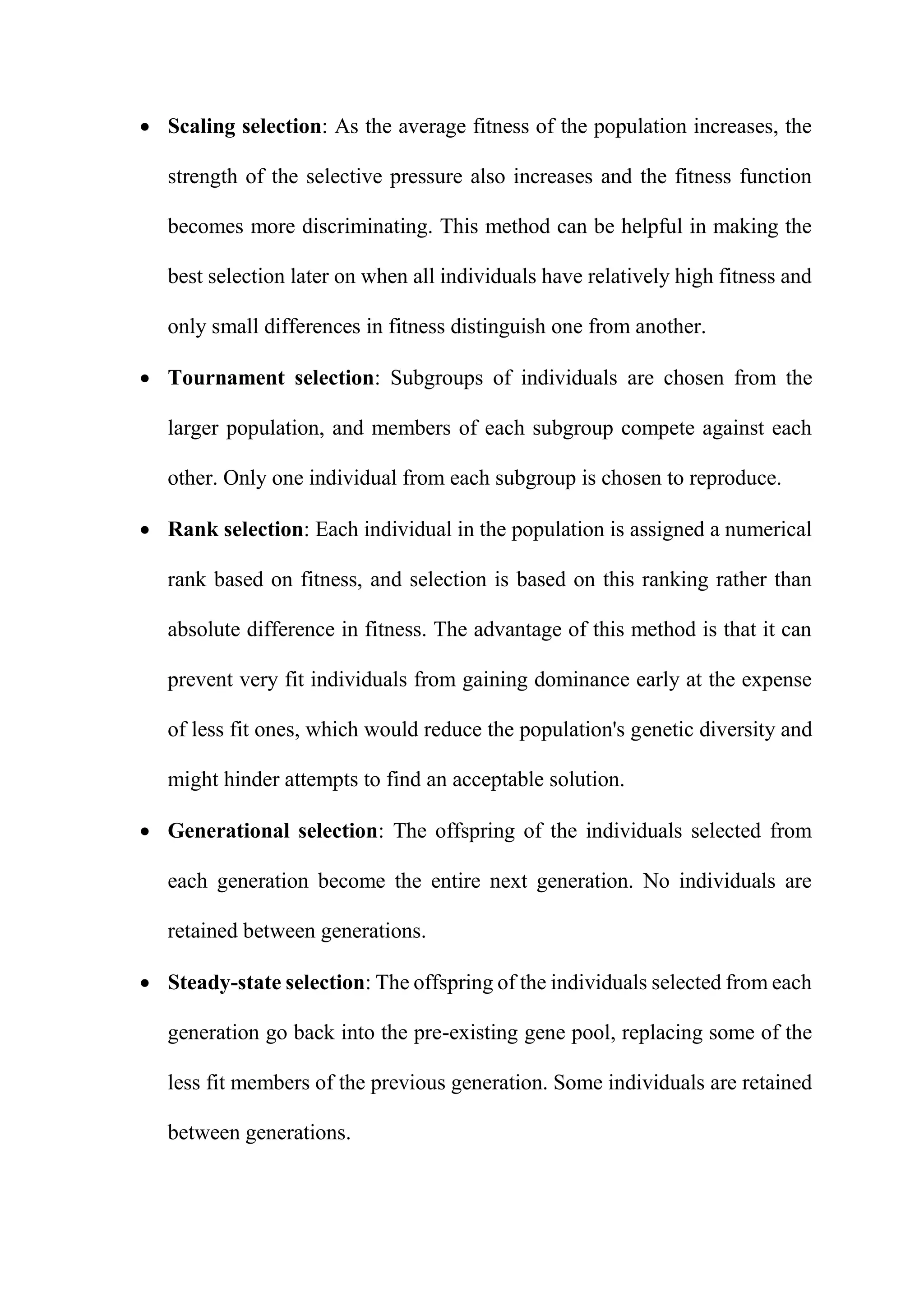  Scaling selection: As the average fitness of the population increases, the
strength of the selective pressure also increases and the fitness function
becomes more discriminating. This method can be helpful in making the
best selection later on when all individuals have relatively high fitness and
only small differences in fitness distinguish one from another.
 Tournament selection: Subgroups of individuals are chosen from the
larger population, and members of each subgroup compete against each
other. Only one individual from each subgroup is chosen to reproduce.
 Rank selection: Each individual in the population is assigned a numerical
rank based on fitness, and selection is based on this ranking rather than
absolute difference in fitness. The advantage of this method is that it can
prevent very fit individuals from gaining dominance early at the expense
of less fit ones, which would reduce the population's genetic diversity and
might hinder attempts to find an acceptable solution.
 Generational selection: The offspring of the individuals selected from
each generation become the entire next generation. No individuals are
retained between generations.
 Steady-state selection: The offspring of the individuals selected from each
generation go back into the pre-existing gene pool, replacing some of the
less fit members of the previous generation. Some individuals are retained
between generations.
 