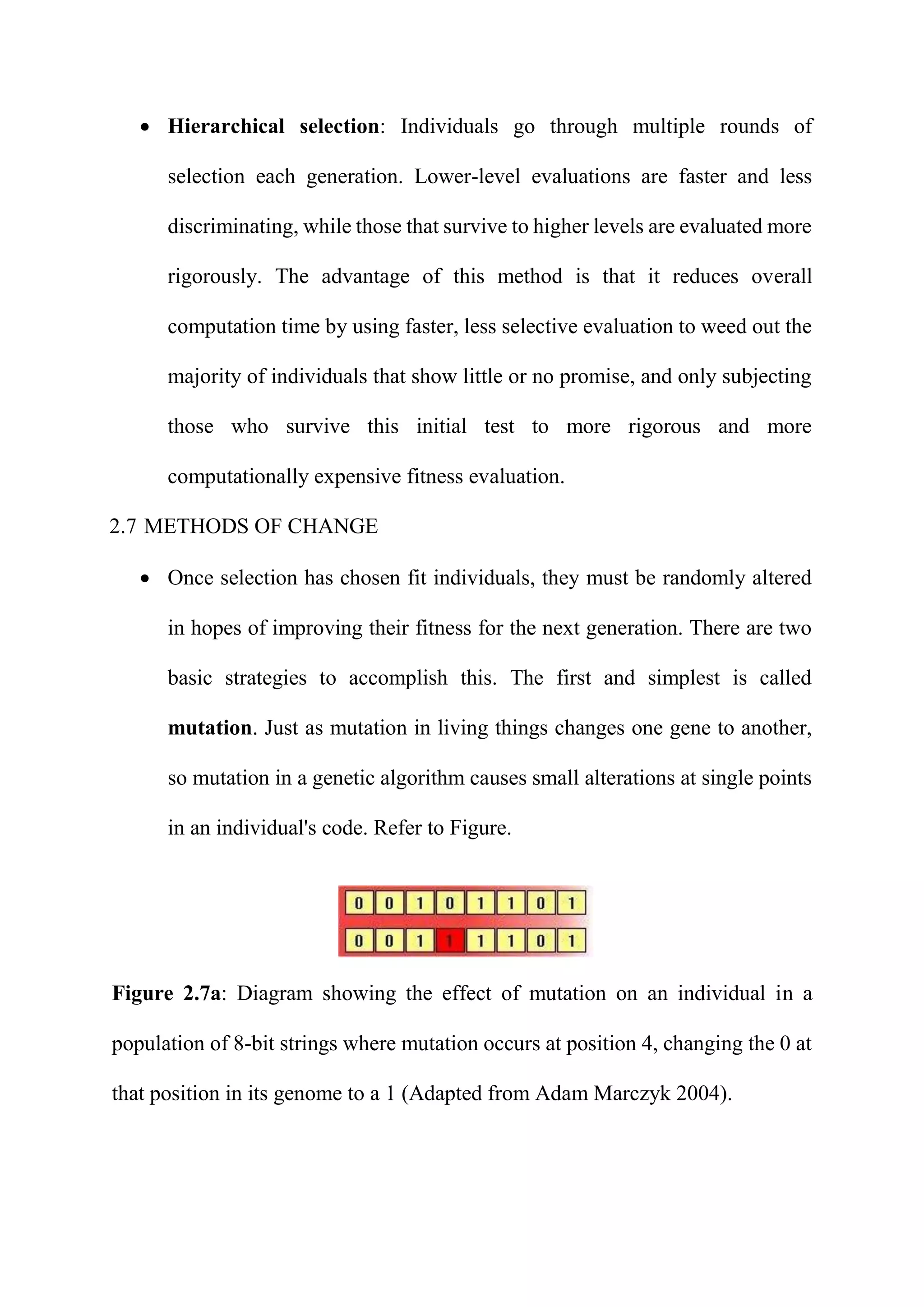  Hierarchical selection: Individuals go through multiple rounds of
selection each generation. Lower-level evaluations are faster and less
discriminating, while those that survive to higher levels are evaluated more
rigorously. The advantage of this method is that it reduces overall
computation time by using faster, less selective evaluation to weed out the
majority of individuals that show little or no promise, and only subjecting
those who survive this initial test to more rigorous and more
computationally expensive fitness evaluation.
2.7 METHODS OF CHANGE
 Once selection has chosen fit individuals, they must be randomly altered
in hopes of improving their fitness for the next generation. There are two
basic strategies to accomplish this. The first and simplest is called
mutation. Just as mutation in living things changes one gene to another,
so mutation in a genetic algorithm causes small alterations at single points
in an individual's code. Refer to Figure.
Figure 2.7a: Diagram showing the effect of mutation on an individual in a
population of 8-bit strings where mutation occurs at position 4, changing the 0 at
that position in its genome to a 1 (Adapted from Adam Marczyk 2004).
 