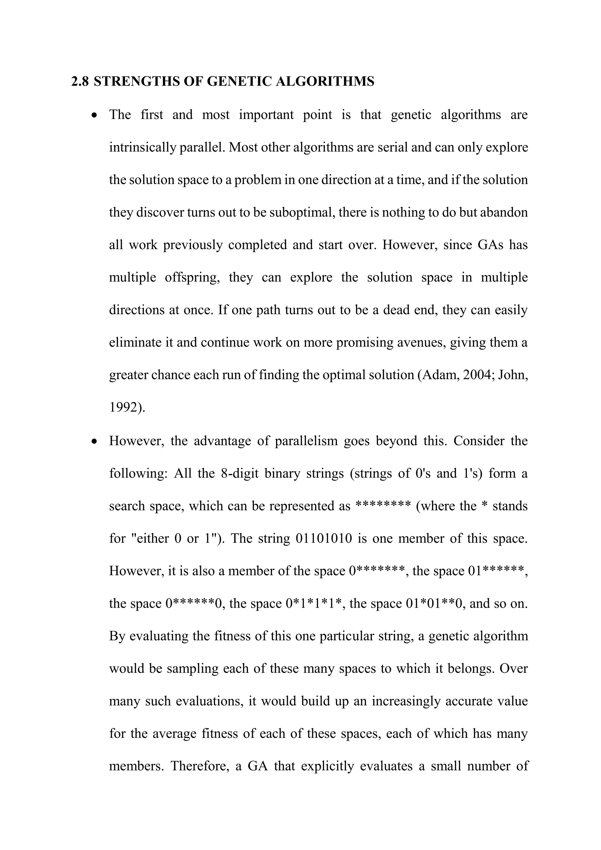 2.8 STRENGTHS OF GENETIC ALGORITHMS
 The first and most important point is that genetic algorithms are
intrinsically parallel. Most other algorithms are serial and can only explore
the solution space to a problem in one direction at a time, and if the solution
they discover turns out to be suboptimal, there is nothing to do but abandon
all work previously completed and start over. However, since GAs has
multiple offspring, they can explore the solution space in multiple
directions at once. If one path turns out to be a dead end, they can easily
eliminate it and continue work on more promising avenues, giving them a
greater chance each run of finding the optimal solution (Adam, 2004; John,
1992).
 However, the advantage of parallelism goes beyond this. Consider the
following: All the 8-digit binary strings (strings of 0's and 1's) form a
search space, which can be represented as ******** (where the * stands
for "either 0 or 1"). The string 01101010 is one member of this space.
However, it is also a member of the space 0*******, the space 01******,
the space 0******0, the space 0*1*1*1*, the space 01*01**0, and so on.
By evaluating the fitness of this one particular string, a genetic algorithm
would be sampling each of these many spaces to which it belongs. Over
many such evaluations, it would build up an increasingly accurate value
for the average fitness of each of these spaces, each of which has many
members. Therefore, a GA that explicitly evaluates a small number of
 