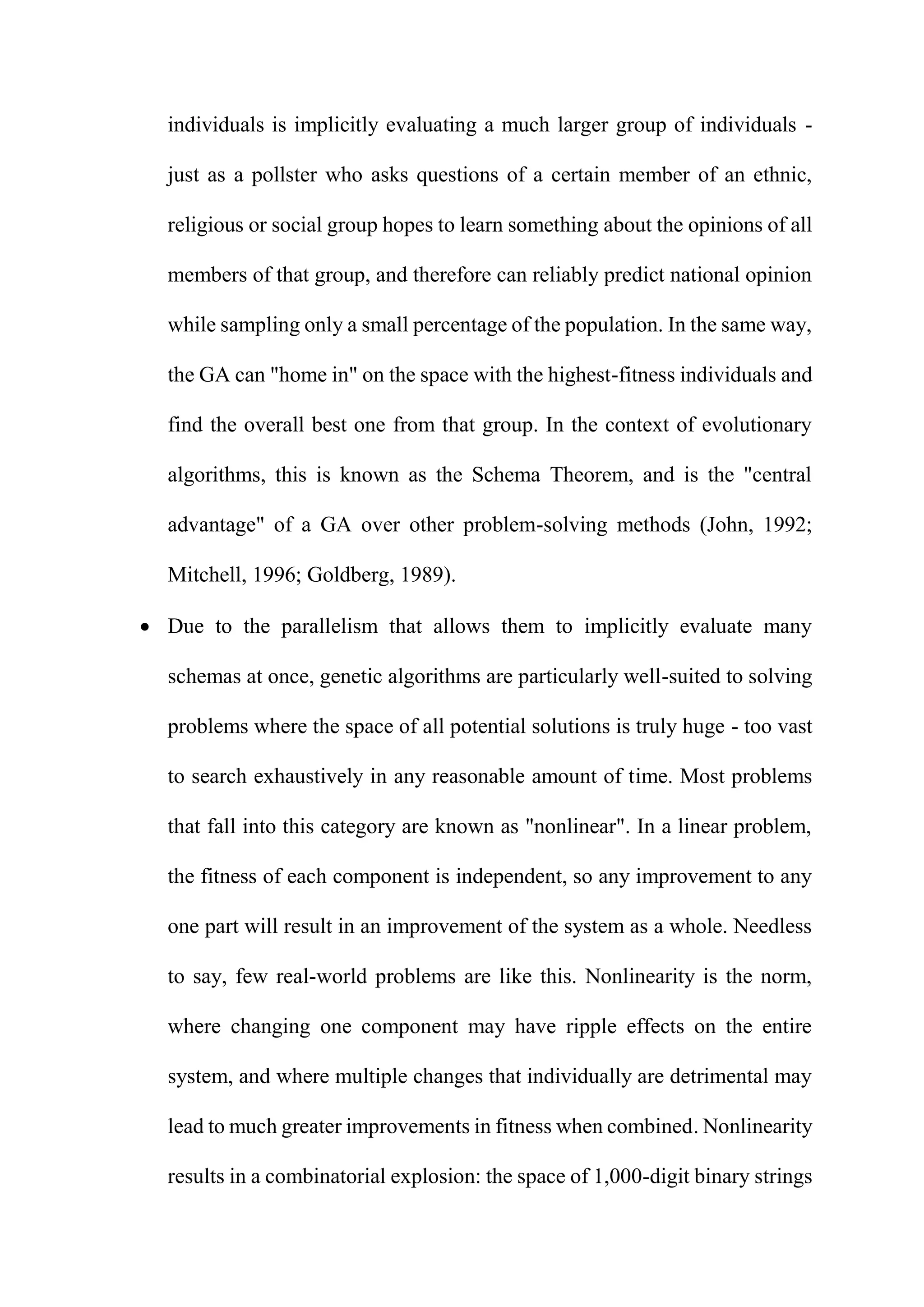 individuals is implicitly evaluating a much larger group of individuals -
just as a pollster who asks questions of a certain member of an ethnic,
religious or social group hopes to learn something about the opinions of all
members of that group, and therefore can reliably predict national opinion
while sampling only a small percentage of the population. In the same way,
the GA can "home in" on the space with the highest-fitness individuals and
find the overall best one from that group. In the context of evolutionary
algorithms, this is known as the Schema Theorem, and is the "central
advantage" of a GA over other problem-solving methods (John, 1992;
Mitchell, 1996; Goldberg, 1989).
 Due to the parallelism that allows them to implicitly evaluate many
schemas at once, genetic algorithms are particularly well-suited to solving
problems where the space of all potential solutions is truly huge - too vast
to search exhaustively in any reasonable amount of time. Most problems
that fall into this category are known as "nonlinear". In a linear problem,
the fitness of each component is independent, so any improvement to any
one part will result in an improvement of the system as a whole. Needless
to say, few real-world problems are like this. Nonlinearity is the norm,
where changing one component may have ripple effects on the entire
system, and where multiple changes that individually are detrimental may
lead to much greater improvements in fitness when combined. Nonlinearity
results in a combinatorial explosion: the space of 1,000-digit binary strings
 