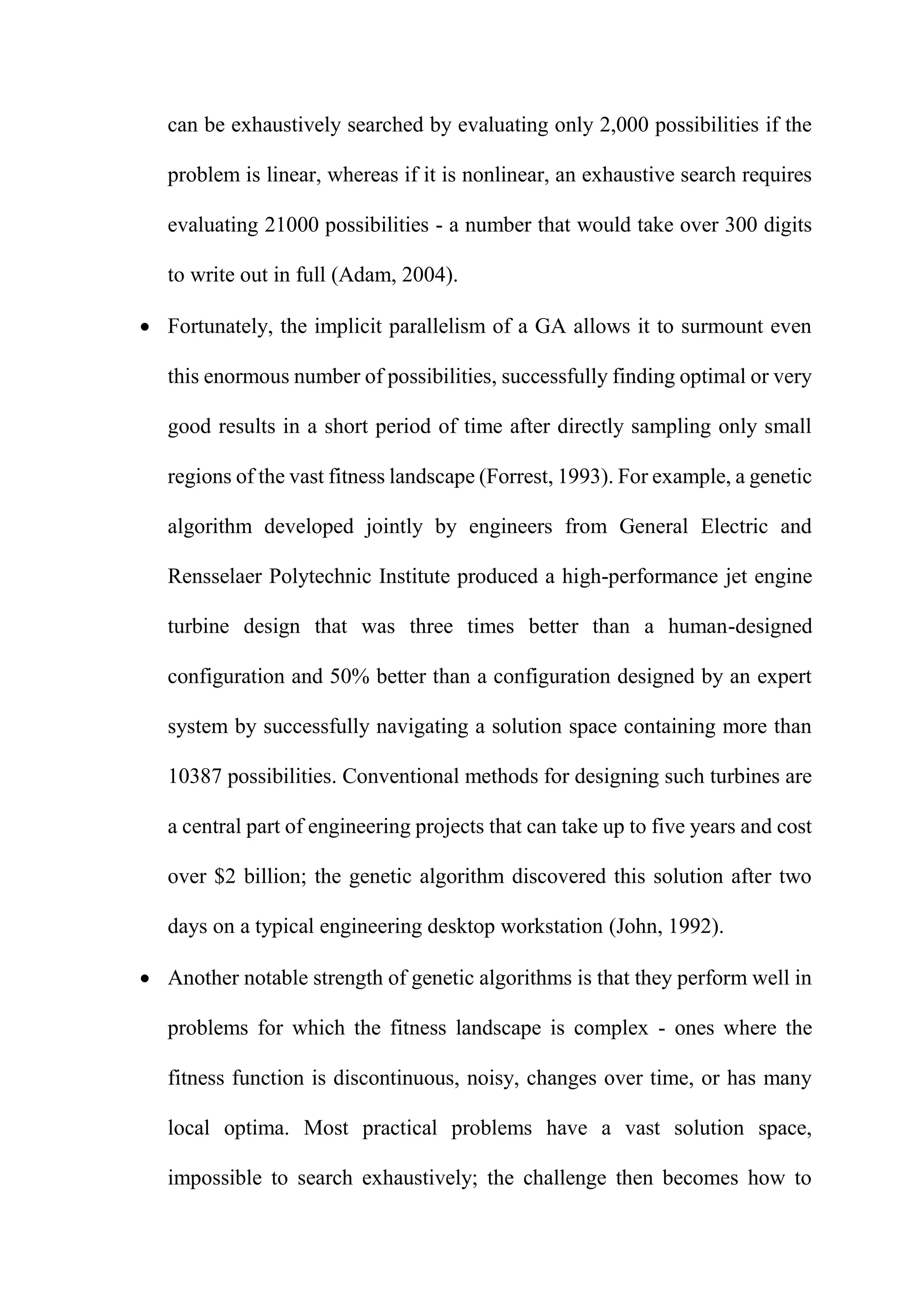 can be exhaustively searched by evaluating only 2,000 possibilities if the
problem is linear, whereas if it is nonlinear, an exhaustive search requires
evaluating 21000 possibilities - a number that would take over 300 digits
to write out in full (Adam, 2004).
 Fortunately, the implicit parallelism of a GA allows it to surmount even
this enormous number of possibilities, successfully finding optimal or very
good results in a short period of time after directly sampling only small
regions of the vast fitness landscape (Forrest, 1993). For example, a genetic
algorithm developed jointly by engineers from General Electric and
Rensselaer Polytechnic Institute produced a high-performance jet engine
turbine design that was three times better than a human-designed
configuration and 50% better than a configuration designed by an expert
system by successfully navigating a solution space containing more than
10387 possibilities. Conventional methods for designing such turbines are
a central part of engineering projects that can take up to five years and cost
over $2 billion; the genetic algorithm discovered this solution after two
days on a typical engineering desktop workstation (John, 1992).
 Another notable strength of genetic algorithms is that they perform well in
problems for which the fitness landscape is complex - ones where the
fitness function is discontinuous, noisy, changes over time, or has many
local optima. Most practical problems have a vast solution space,
impossible to search exhaustively; the challenge then becomes how to
 