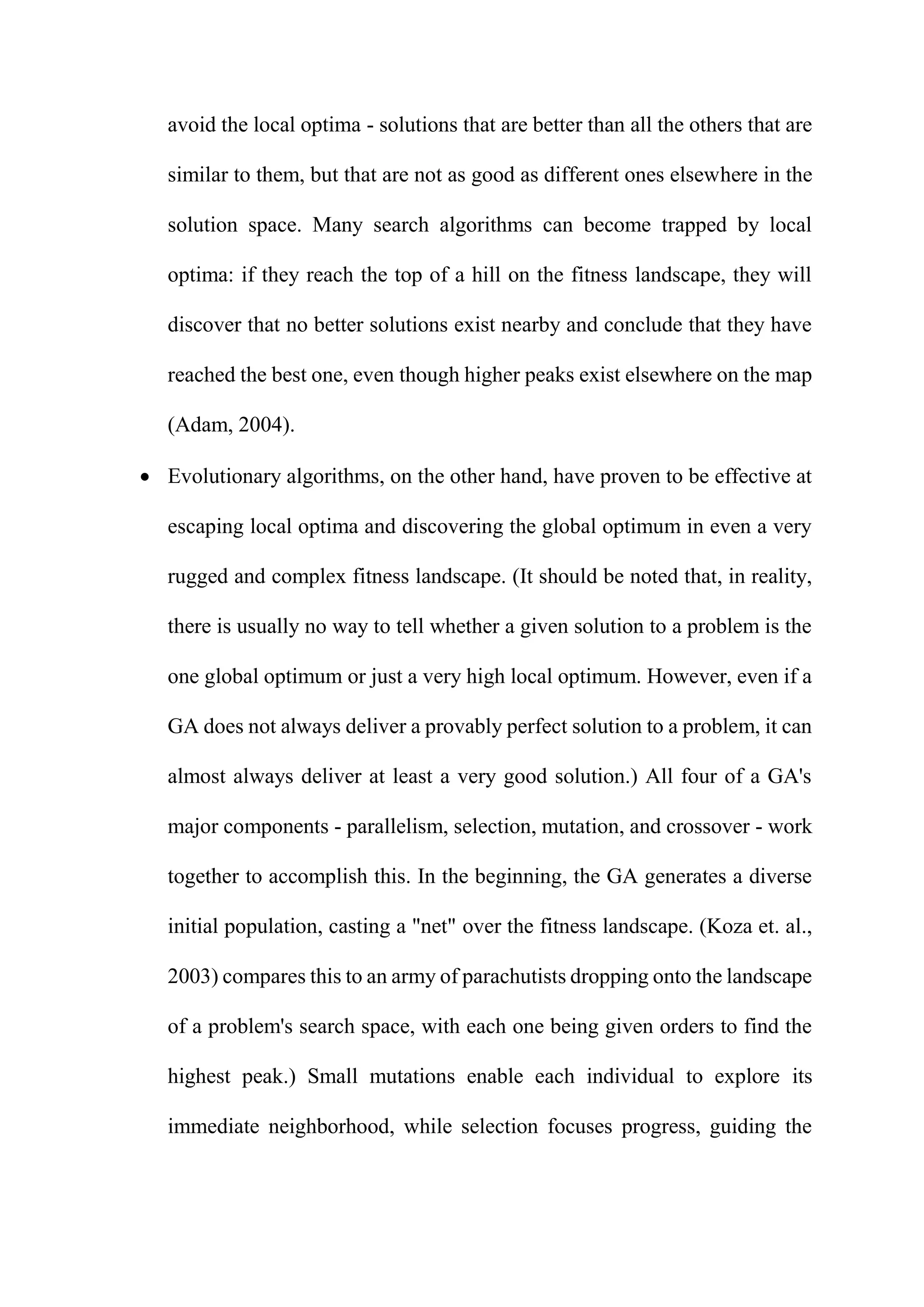 avoid the local optima - solutions that are better than all the others that are
similar to them, but that are not as good as different ones elsewhere in the
solution space. Many search algorithms can become trapped by local
optima: if they reach the top of a hill on the fitness landscape, they will
discover that no better solutions exist nearby and conclude that they have
reached the best one, even though higher peaks exist elsewhere on the map
(Adam, 2004).
 Evolutionary algorithms, on the other hand, have proven to be effective at
escaping local optima and discovering the global optimum in even a very
rugged and complex fitness landscape. (It should be noted that, in reality,
there is usually no way to tell whether a given solution to a problem is the
one global optimum or just a very high local optimum. However, even if a
GA does not always deliver a provably perfect solution to a problem, it can
almost always deliver at least a very good solution.) All four of a GA's
major components - parallelism, selection, mutation, and crossover - work
together to accomplish this. In the beginning, the GA generates a diverse
initial population, casting a "net" over the fitness landscape. (Koza et. al.,
2003) compares this to an army of parachutists dropping onto the landscape
of a problem's search space, with each one being given orders to find the
highest peak.) Small mutations enable each individual to explore its
immediate neighborhood, while selection focuses progress, guiding the
 