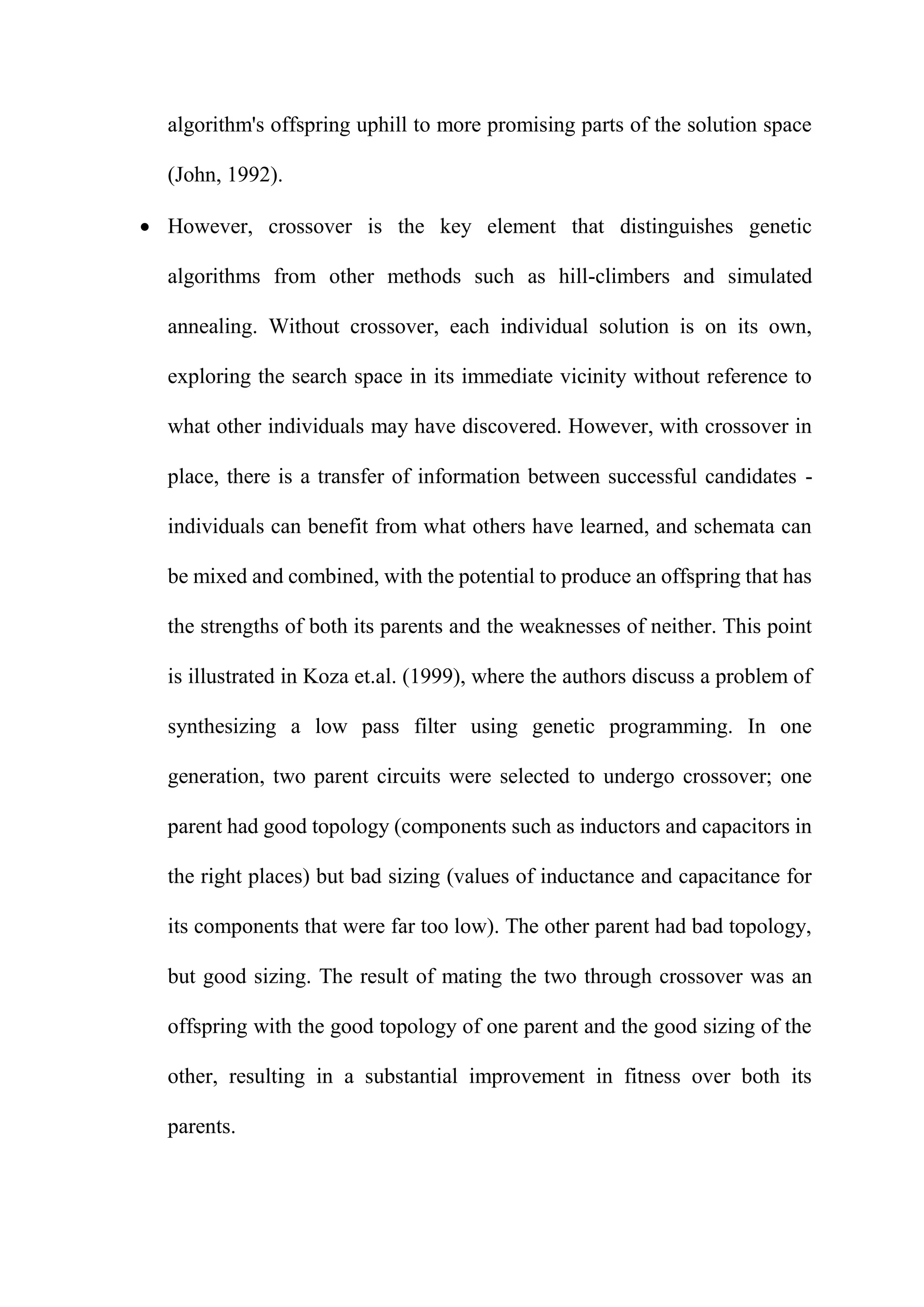 algorithm's offspring uphill to more promising parts of the solution space
(John, 1992).
 However, crossover is the key element that distinguishes genetic
algorithms from other methods such as hill-climbers and simulated
annealing. Without crossover, each individual solution is on its own,
exploring the search space in its immediate vicinity without reference to
what other individuals may have discovered. However, with crossover in
place, there is a transfer of information between successful candidates -
individuals can benefit from what others have learned, and schemata can
be mixed and combined, with the potential to produce an offspring that has
the strengths of both its parents and the weaknesses of neither. This point
is illustrated in Koza et.al. (1999), where the authors discuss a problem of
synthesizing a low pass filter using genetic programming. In one
generation, two parent circuits were selected to undergo crossover; one
parent had good topology (components such as inductors and capacitors in
the right places) but bad sizing (values of inductance and capacitance for
its components that were far too low). The other parent had bad topology,
but good sizing. The result of mating the two through crossover was an
offspring with the good topology of one parent and the good sizing of the
other, resulting in a substantial improvement in fitness over both its
parents.
 