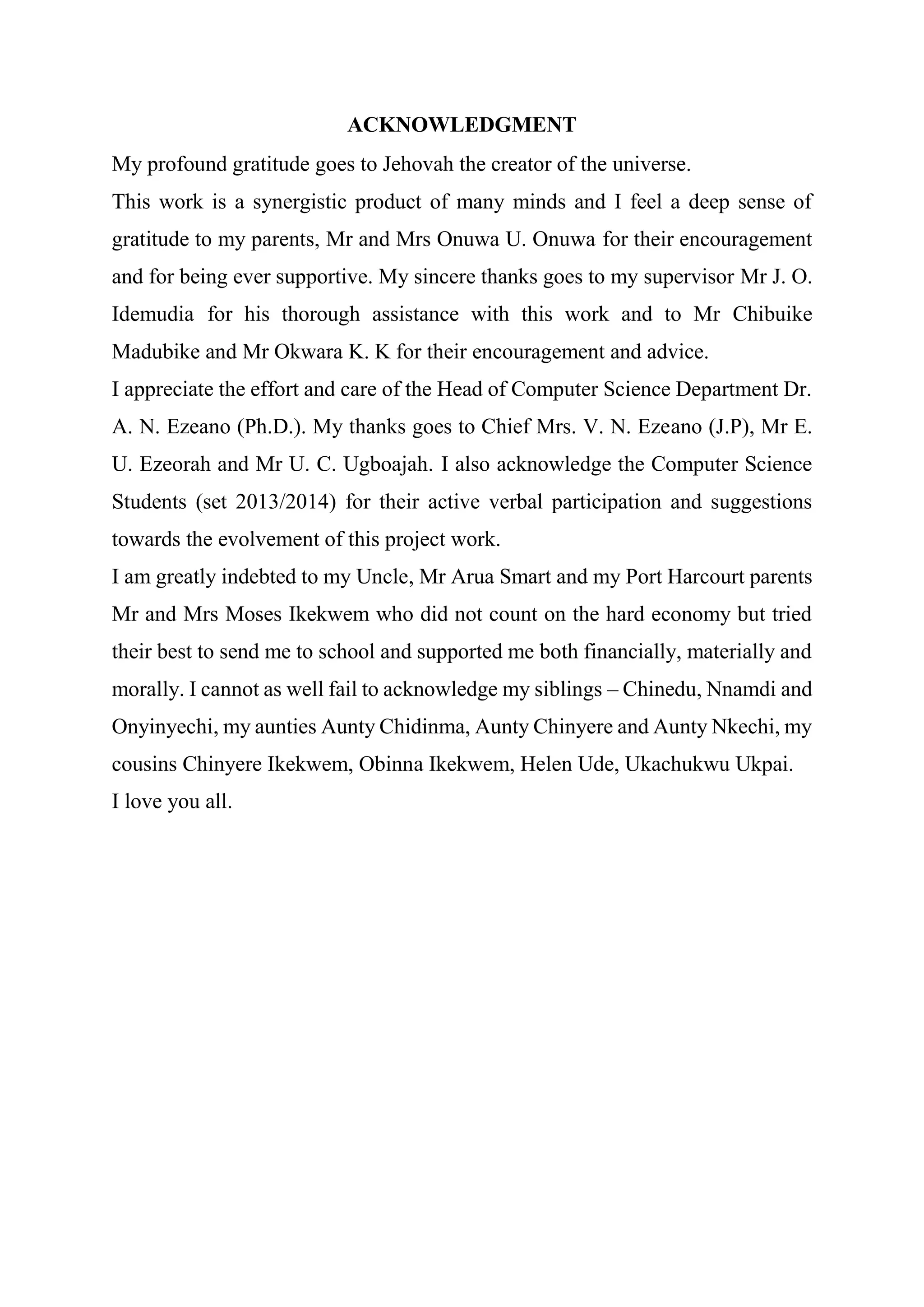 ACKNOWLEDGMENT
My profound gratitude goes to Jehovah the creator of the universe.
This work is a synergistic product of many minds and I feel a deep sense of
gratitude to my parents, Mr and Mrs Onuwa U. Onuwa for their encouragement
and for being ever supportive. My sincere thanks goes to my supervisor Mr J. O.
Idemudia for his thorough assistance with this work and to Mr Chibuike
Madubike and Mr Okwara K. K for their encouragement and advice.
I appreciate the effort and care of the Head of Computer Science Department Dr.
A. N. Ezeano (Ph.D.). My thanks goes to Chief Mrs. V. N. Ezeano (J.P), Mr E.
U. Ezeorah and Mr U. C. Ugboajah. I also acknowledge the Computer Science
Students (set 2013/2014) for their active verbal participation and suggestions
towards the evolvement of this project work.
I am greatly indebted to my Uncle, Mr Arua Smart and my Port Harcourt parents
Mr and Mrs Moses Ikekwem who did not count on the hard economy but tried
their best to send me to school and supported me both financially, materially and
morally. I cannot as well fail to acknowledge my siblings – Chinedu, Nnamdi and
Onyinyechi, my aunties Aunty Chidinma, Aunty Chinyere and Aunty Nkechi, my
cousins Chinyere Ikekwem, Obinna Ikekwem, Helen Ude, Ukachukwu Ukpai.
I love you all.
 