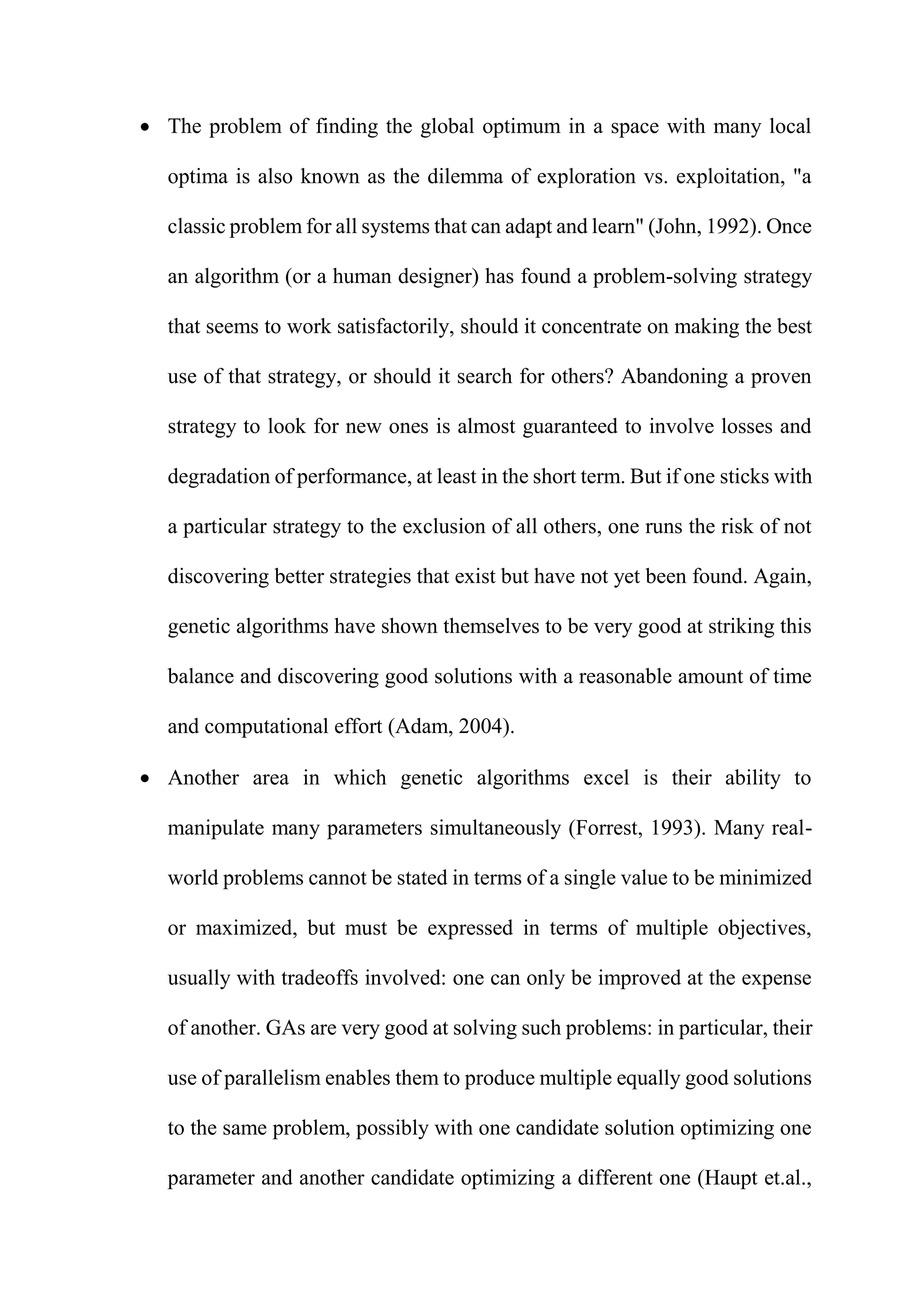  The problem of finding the global optimum in a space with many local
optima is also known as the dilemma of exploration vs. exploitation, "a
classic problem for all systems that can adapt and learn" (John, 1992). Once
an algorithm (or a human designer) has found a problem-solving strategy
that seems to work satisfactorily, should it concentrate on making the best
use of that strategy, or should it search for others? Abandoning a proven
strategy to look for new ones is almost guaranteed to involve losses and
degradation of performance, at least in the short term. But if one sticks with
a particular strategy to the exclusion of all others, one runs the risk of not
discovering better strategies that exist but have not yet been found. Again,
genetic algorithms have shown themselves to be very good at striking this
balance and discovering good solutions with a reasonable amount of time
and computational effort (Adam, 2004).
 Another area in which genetic algorithms excel is their ability to
manipulate many parameters simultaneously (Forrest, 1993). Many real-
world problems cannot be stated in terms of a single value to be minimized
or maximized, but must be expressed in terms of multiple objectives,
usually with tradeoffs involved: one can only be improved at the expense
of another. GAs are very good at solving such problems: in particular, their
use of parallelism enables them to produce multiple equally good solutions
to the same problem, possibly with one candidate solution optimizing one
parameter and another candidate optimizing a different one (Haupt et.al.,
 