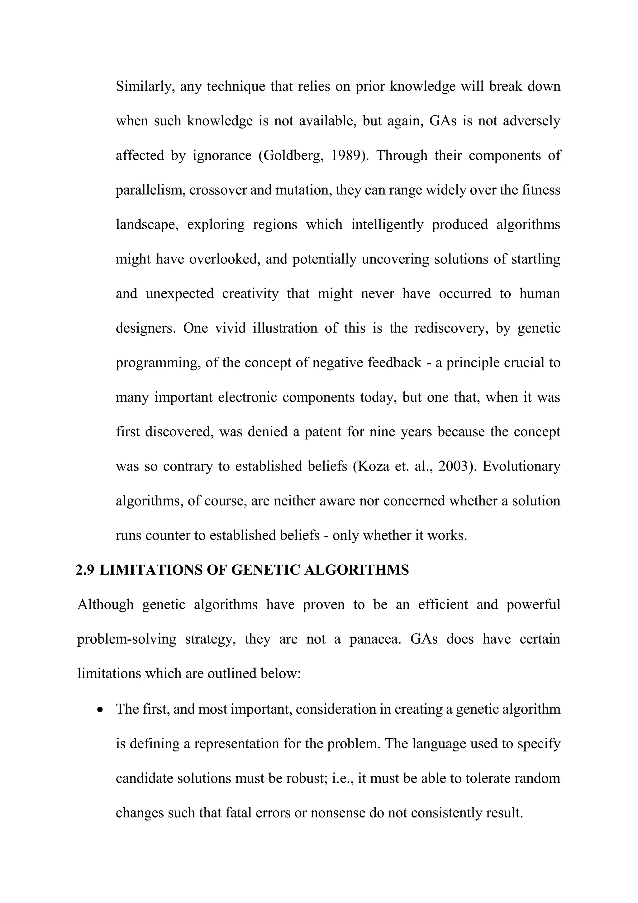 Similarly, any technique that relies on prior knowledge will break down
when such knowledge is not available, but again, GAs is not adversely
affected by ignorance (Goldberg, 1989). Through their components of
parallelism, crossover and mutation, they can range widely over the fitness
landscape, exploring regions which intelligently produced algorithms
might have overlooked, and potentially uncovering solutions of startling
and unexpected creativity that might never have occurred to human
designers. One vivid illustration of this is the rediscovery, by genetic
programming, of the concept of negative feedback - a principle crucial to
many important electronic components today, but one that, when it was
first discovered, was denied a patent for nine years because the concept
was so contrary to established beliefs (Koza et. al., 2003). Evolutionary
algorithms, of course, are neither aware nor concerned whether a solution
runs counter to established beliefs - only whether it works.
2.9 LIMITATIONS OF GENETIC ALGORITHMS
Although genetic algorithms have proven to be an efficient and powerful
problem-solving strategy, they are not a panacea. GAs does have certain
limitations which are outlined below:
 The first, and most important, consideration in creating a genetic algorithm
is defining a representation for the problem. The language used to specify
candidate solutions must be robust; i.e., it must be able to tolerate random
changes such that fatal errors or nonsense do not consistently result.
 