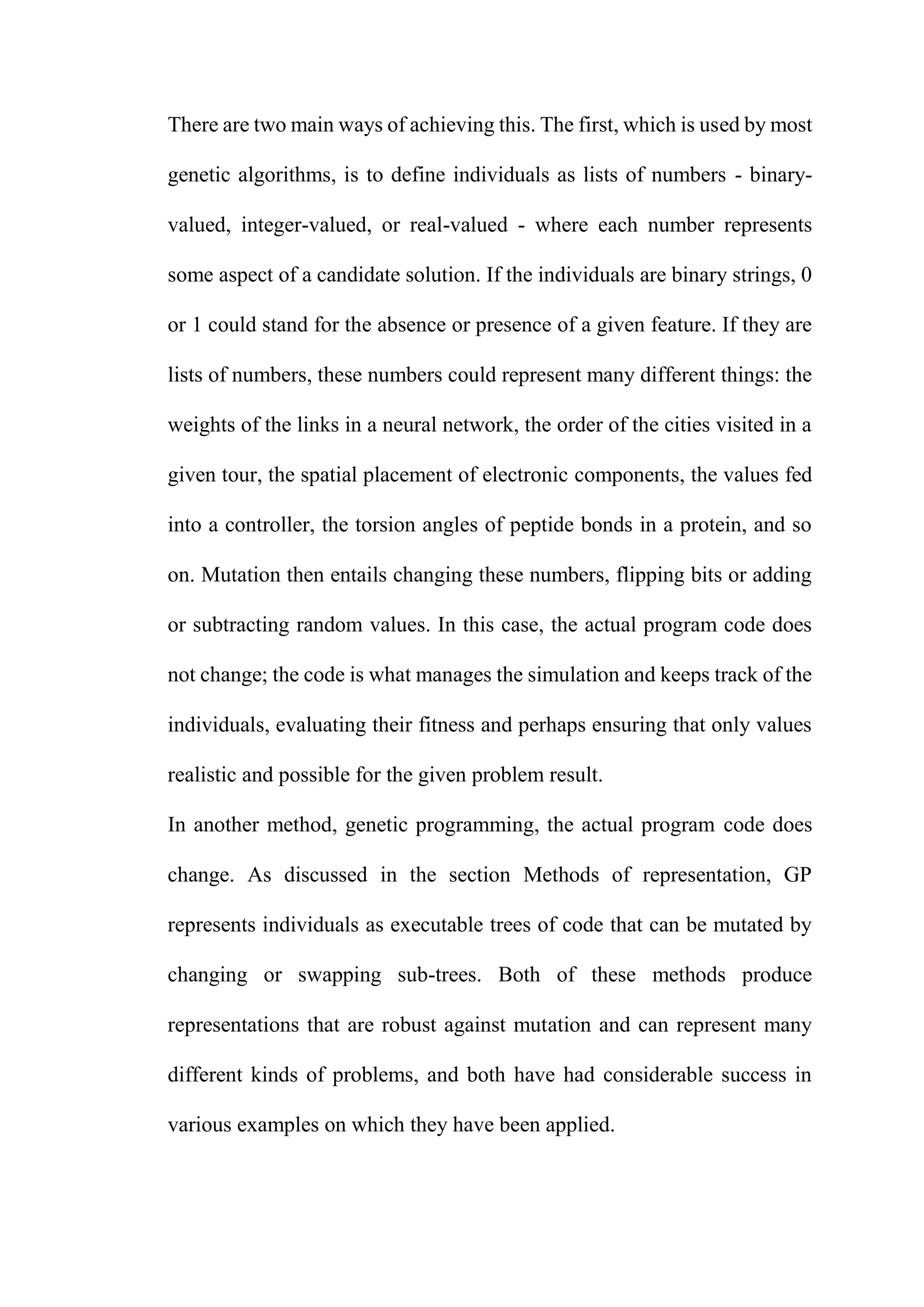 There are two main ways of achieving this. The first, which is used by most
genetic algorithms, is to define individuals as lists of numbers - binary-
valued, integer-valued, or real-valued - where each number represents
some aspect of a candidate solution. If the individuals are binary strings, 0
or 1 could stand for the absence or presence of a given feature. If they are
lists of numbers, these numbers could represent many different things: the
weights of the links in a neural network, the order of the cities visited in a
given tour, the spatial placement of electronic components, the values fed
into a controller, the torsion angles of peptide bonds in a protein, and so
on. Mutation then entails changing these numbers, flipping bits or adding
or subtracting random values. In this case, the actual program code does
not change; the code is what manages the simulation and keeps track of the
individuals, evaluating their fitness and perhaps ensuring that only values
realistic and possible for the given problem result.
In another method, genetic programming, the actual program code does
change. As discussed in the section Methods of representation, GP
represents individuals as executable trees of code that can be mutated by
changing or swapping sub-trees. Both of these methods produce
representations that are robust against mutation and can represent many
different kinds of problems, and both have had considerable success in
various examples on which they have been applied.
 