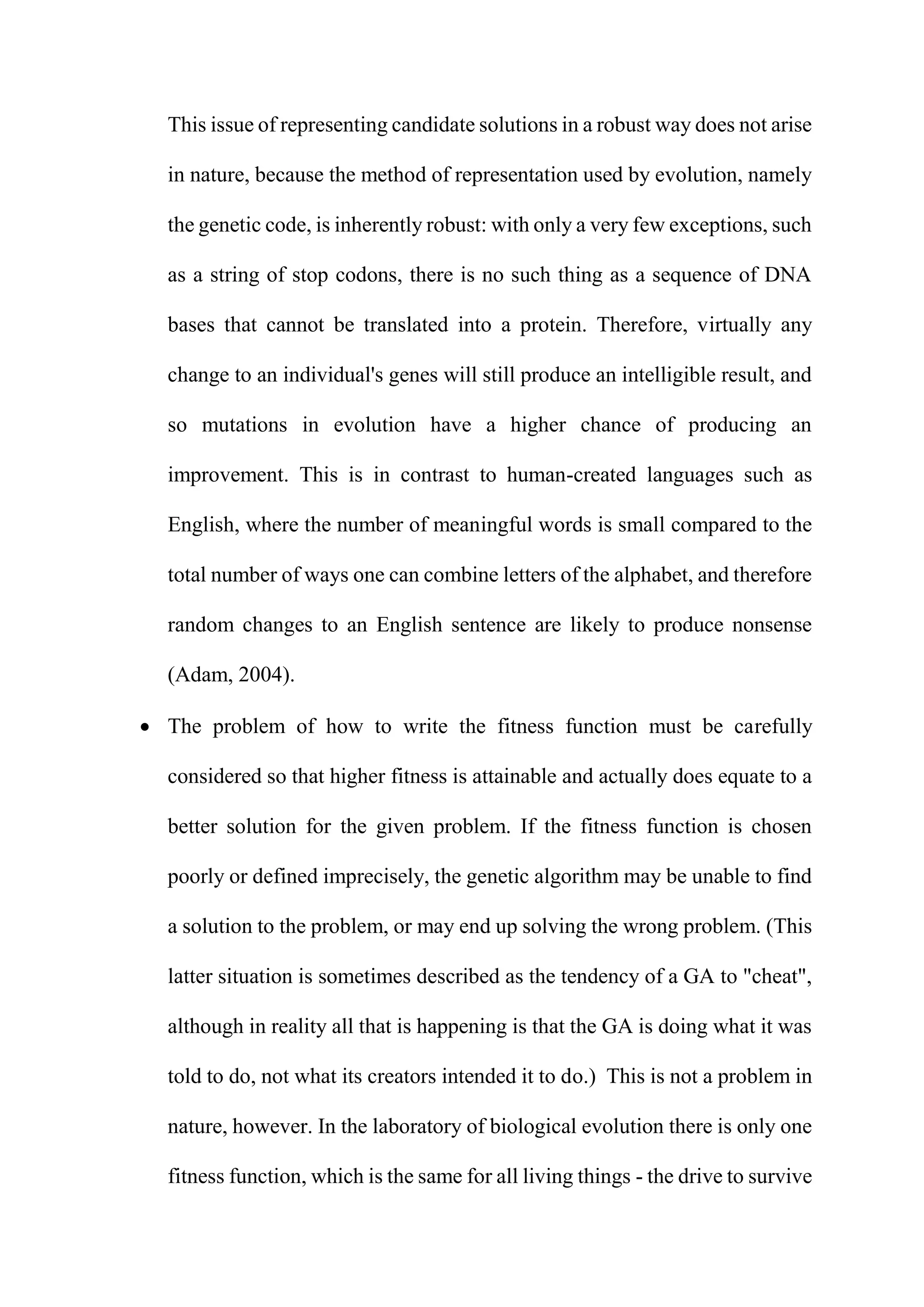 This issue of representing candidate solutions in a robust way does not arise
in nature, because the method of representation used by evolution, namely
the genetic code, is inherently robust: with only a very few exceptions, such
as a string of stop codons, there is no such thing as a sequence of DNA
bases that cannot be translated into a protein. Therefore, virtually any
change to an individual's genes will still produce an intelligible result, and
so mutations in evolution have a higher chance of producing an
improvement. This is in contrast to human-created languages such as
English, where the number of meaningful words is small compared to the
total number of ways one can combine letters of the alphabet, and therefore
random changes to an English sentence are likely to produce nonsense
(Adam, 2004).
 The problem of how to write the fitness function must be carefully
considered so that higher fitness is attainable and actually does equate to a
better solution for the given problem. If the fitness function is chosen
poorly or defined imprecisely, the genetic algorithm may be unable to find
a solution to the problem, or may end up solving the wrong problem. (This
latter situation is sometimes described as the tendency of a GA to "cheat",
although in reality all that is happening is that the GA is doing what it was
told to do, not what its creators intended it to do.) This is not a problem in
nature, however. In the laboratory of biological evolution there is only one
fitness function, which is the same for all living things - the drive to survive
 