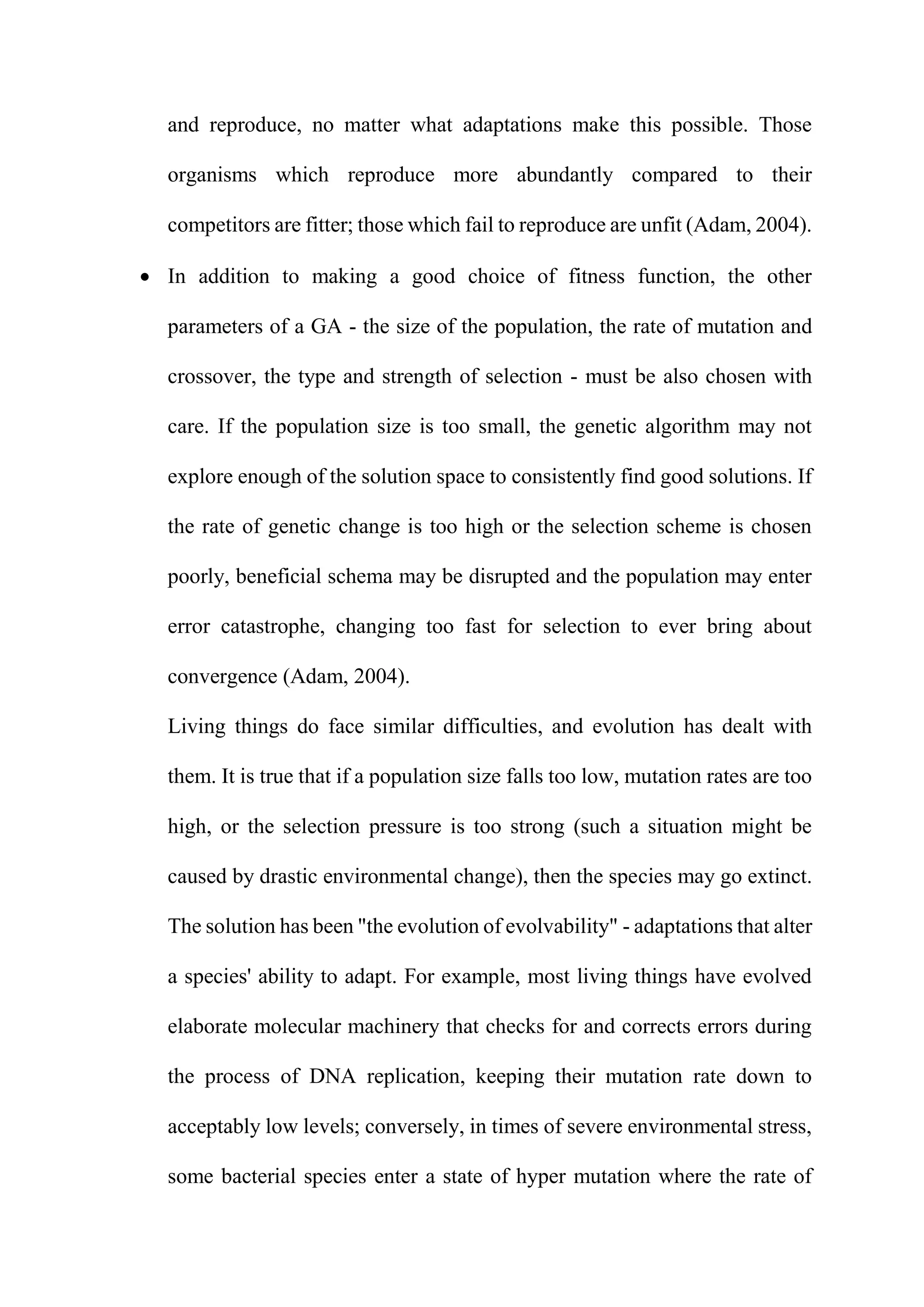and reproduce, no matter what adaptations make this possible. Those
organisms which reproduce more abundantly compared to their
competitors are fitter; those which fail to reproduce are unfit (Adam, 2004).
 In addition to making a good choice of fitness function, the other
parameters of a GA - the size of the population, the rate of mutation and
crossover, the type and strength of selection - must be also chosen with
care. If the population size is too small, the genetic algorithm may not
explore enough of the solution space to consistently find good solutions. If
the rate of genetic change is too high or the selection scheme is chosen
poorly, beneficial schema may be disrupted and the population may enter
error catastrophe, changing too fast for selection to ever bring about
convergence (Adam, 2004).
Living things do face similar difficulties, and evolution has dealt with
them. It is true that if a population size falls too low, mutation rates are too
high, or the selection pressure is too strong (such a situation might be
caused by drastic environmental change), then the species may go extinct.
The solution has been "the evolution of evolvability" - adaptations that alter
a species' ability to adapt. For example, most living things have evolved
elaborate molecular machinery that checks for and corrects errors during
the process of DNA replication, keeping their mutation rate down to
acceptably low levels; conversely, in times of severe environmental stress,
some bacterial species enter a state of hyper mutation where the rate of
 