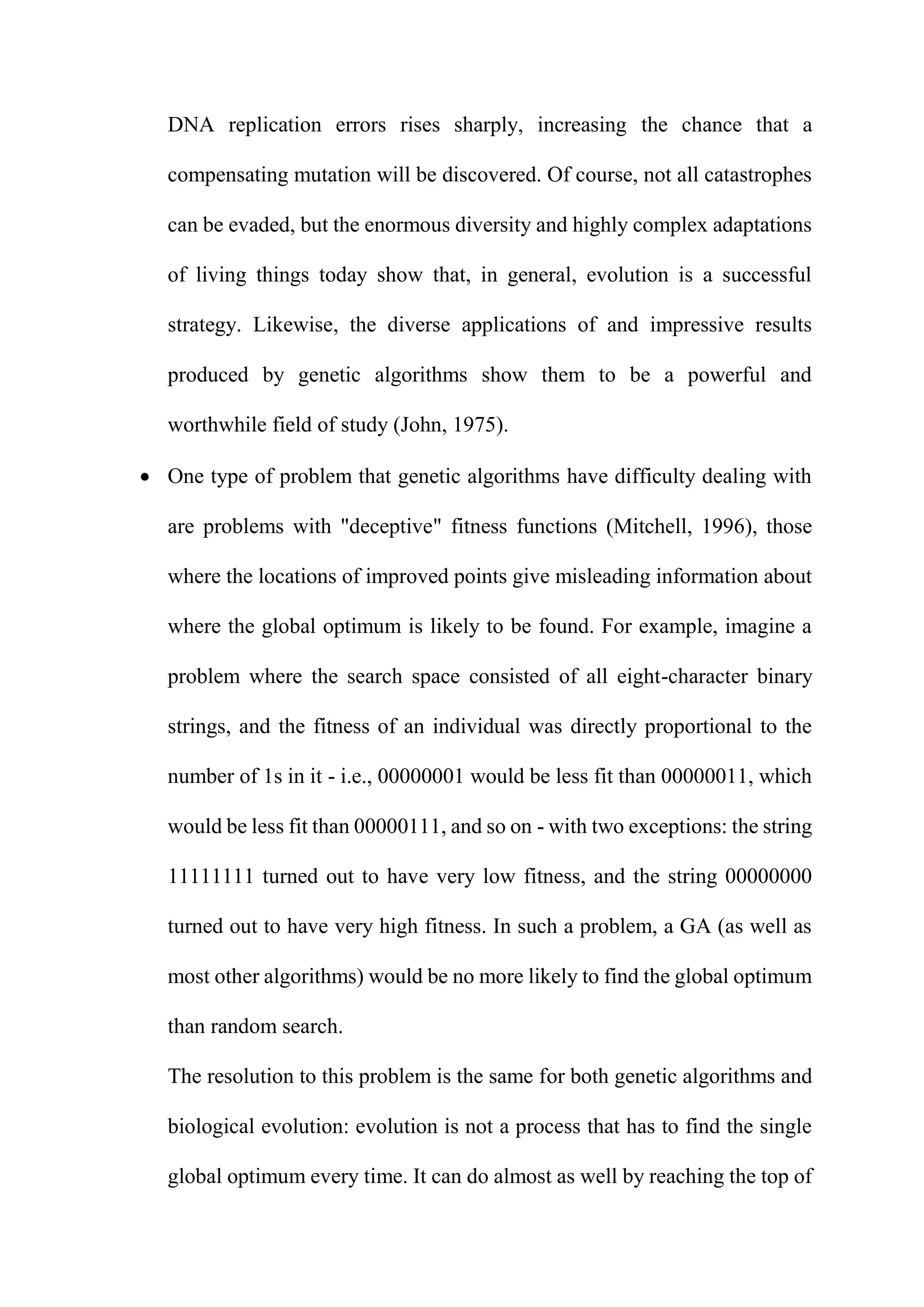 DNA replication errors rises sharply, increasing the chance that a
compensating mutation will be discovered. Of course, not all catastrophes
can be evaded, but the enormous diversity and highly complex adaptations
of living things today show that, in general, evolution is a successful
strategy. Likewise, the diverse applications of and impressive results
produced by genetic algorithms show them to be a powerful and
worthwhile field of study (John, 1975).
 One type of problem that genetic algorithms have difficulty dealing with
are problems with "deceptive" fitness functions (Mitchell, 1996), those
where the locations of improved points give misleading information about
where the global optimum is likely to be found. For example, imagine a
problem where the search space consisted of all eight-character binary
strings, and the fitness of an individual was directly proportional to the
number of 1s in it - i.e., 00000001 would be less fit than 00000011, which
would be less fit than 00000111, and so on - with two exceptions: the string
11111111 turned out to have very low fitness, and the string 00000000
turned out to have very high fitness. In such a problem, a GA (as well as
most other algorithms) would be no more likely to find the global optimum
than random search.
The resolution to this problem is the same for both genetic algorithms and
biological evolution: evolution is not a process that has to find the single
global optimum every time. It can do almost as well by reaching the top of
 