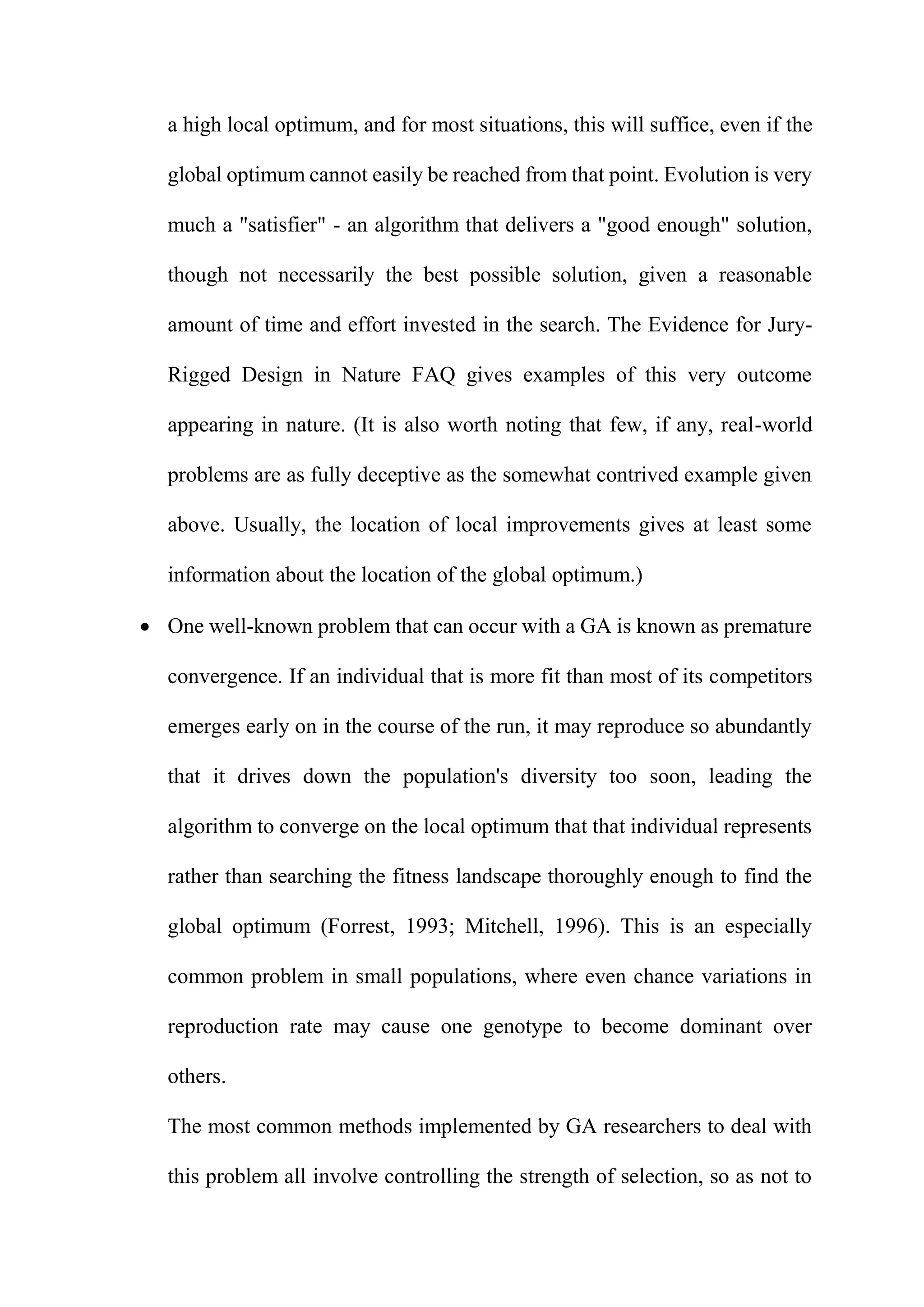 a high local optimum, and for most situations, this will suffice, even if the
global optimum cannot easily be reached from that point. Evolution is very
much a "satisfier" - an algorithm that delivers a "good enough" solution,
though not necessarily the best possible solution, given a reasonable
amount of time and effort invested in the search. The Evidence for Jury-
Rigged Design in Nature FAQ gives examples of this very outcome
appearing in nature. (It is also worth noting that few, if any, real-world
problems are as fully deceptive as the somewhat contrived example given
above. Usually, the location of local improvements gives at least some
information about the location of the global optimum.)
 One well-known problem that can occur with a GA is known as premature
convergence. If an individual that is more fit than most of its competitors
emerges early on in the course of the run, it may reproduce so abundantly
that it drives down the population's diversity too soon, leading the
algorithm to converge on the local optimum that that individual represents
rather than searching the fitness landscape thoroughly enough to find the
global optimum (Forrest, 1993; Mitchell, 1996). This is an especially
common problem in small populations, where even chance variations in
reproduction rate may cause one genotype to become dominant over
others.
The most common methods implemented by GA researchers to deal with
this problem all involve controlling the strength of selection, so as not to
 