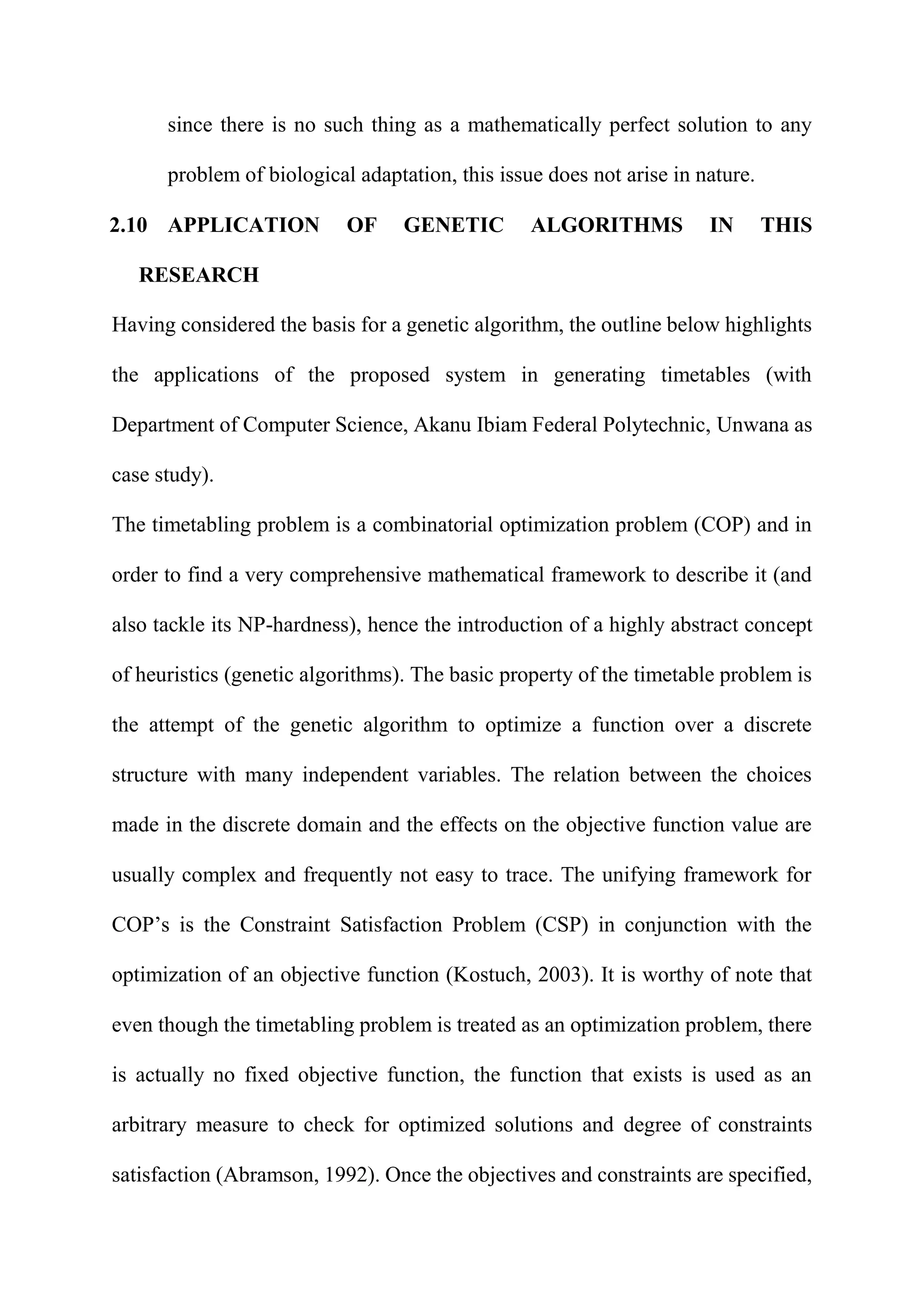 since there is no such thing as a mathematically perfect solution to any
problem of biological adaptation, this issue does not arise in nature.
2.10 APPLICATION OF GENETIC ALGORITHMS IN THIS
RESEARCH
Having considered the basis for a genetic algorithm, the outline below highlights
the applications of the proposed system in generating timetables (with
Department of Computer Science, Akanu Ibiam Federal Polytechnic, Unwana as
case study).
The timetabling problem is a combinatorial optimization problem (COP) and in
order to find a very comprehensive mathematical framework to describe it (and
also tackle its NP-hardness), hence the introduction of a highly abstract concept
of heuristics (genetic algorithms). The basic property of the timetable problem is
the attempt of the genetic algorithm to optimize a function over a discrete
structure with many independent variables. The relation between the choices
made in the discrete domain and the effects on the objective function value are
usually complex and frequently not easy to trace. The unifying framework for
COP’s is the Constraint Satisfaction Problem (CSP) in conjunction with the
optimization of an objective function (Kostuch, 2003). It is worthy of note that
even though the timetabling problem is treated as an optimization problem, there
is actually no fixed objective function, the function that exists is used as an
arbitrary measure to check for optimized solutions and degree of constraints
satisfaction (Abramson, 1992). Once the objectives and constraints are specified,
 
