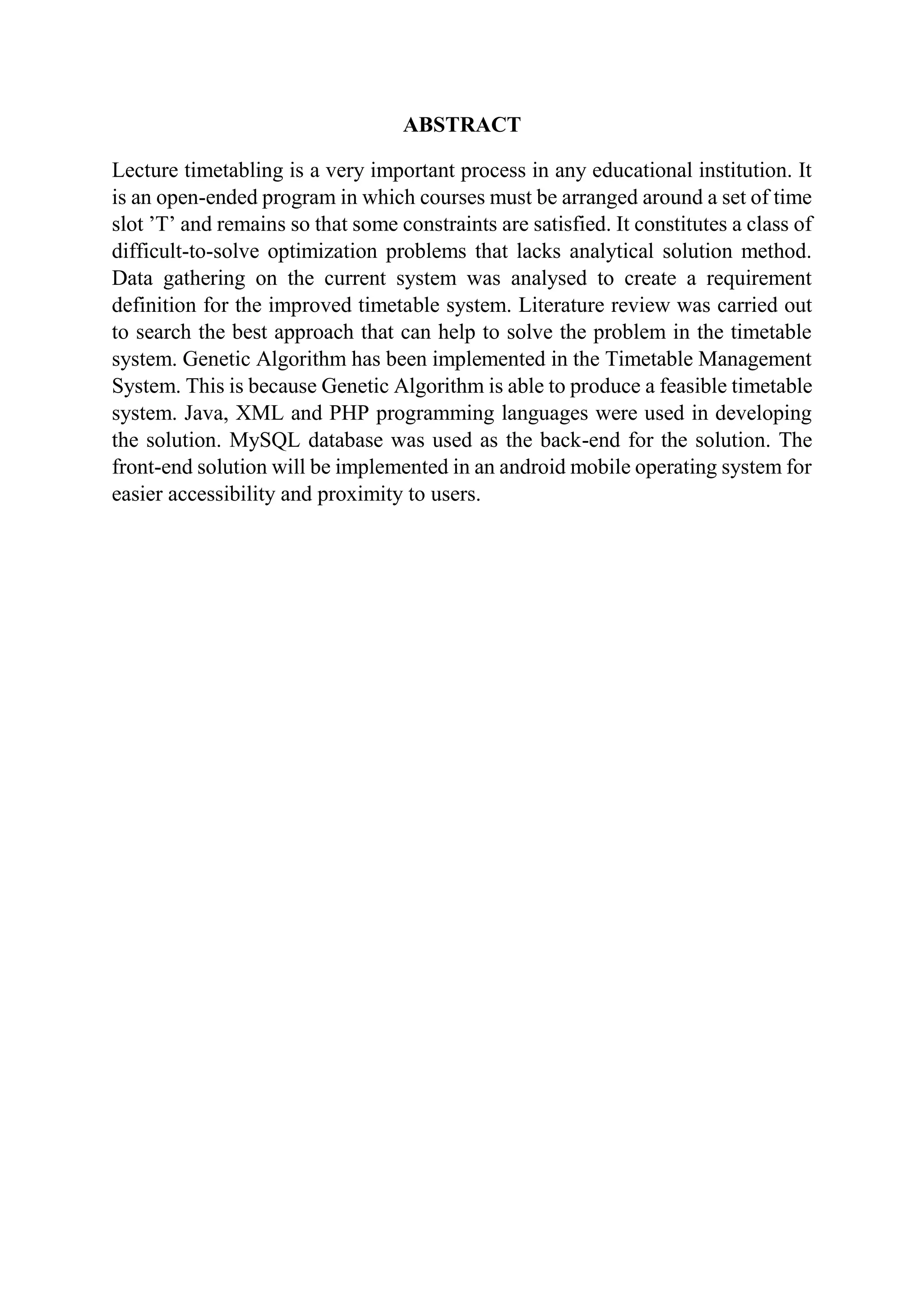 ABSTRACT
Lecture timetabling is a very important process in any educational institution. It
is an open-ended program in which courses must be arranged around a set of time
slot ’T’ and remains so that some constraints are satisfied. It constitutes a class of
difficult-to-solve optimization problems that lacks analytical solution method.
Data gathering on the current system was analysed to create a requirement
definition for the improved timetable system. Literature review was carried out
to search the best approach that can help to solve the problem in the timetable
system. Genetic Algorithm has been implemented in the Timetable Management
System. This is because Genetic Algorithm is able to produce a feasible timetable
system. Java, XML and PHP programming languages were used in developing
the solution. MySQL database was used as the back-end for the solution. The
front-end solution will be implemented in an android mobile operating system for
easier accessibility and proximity to users.
 