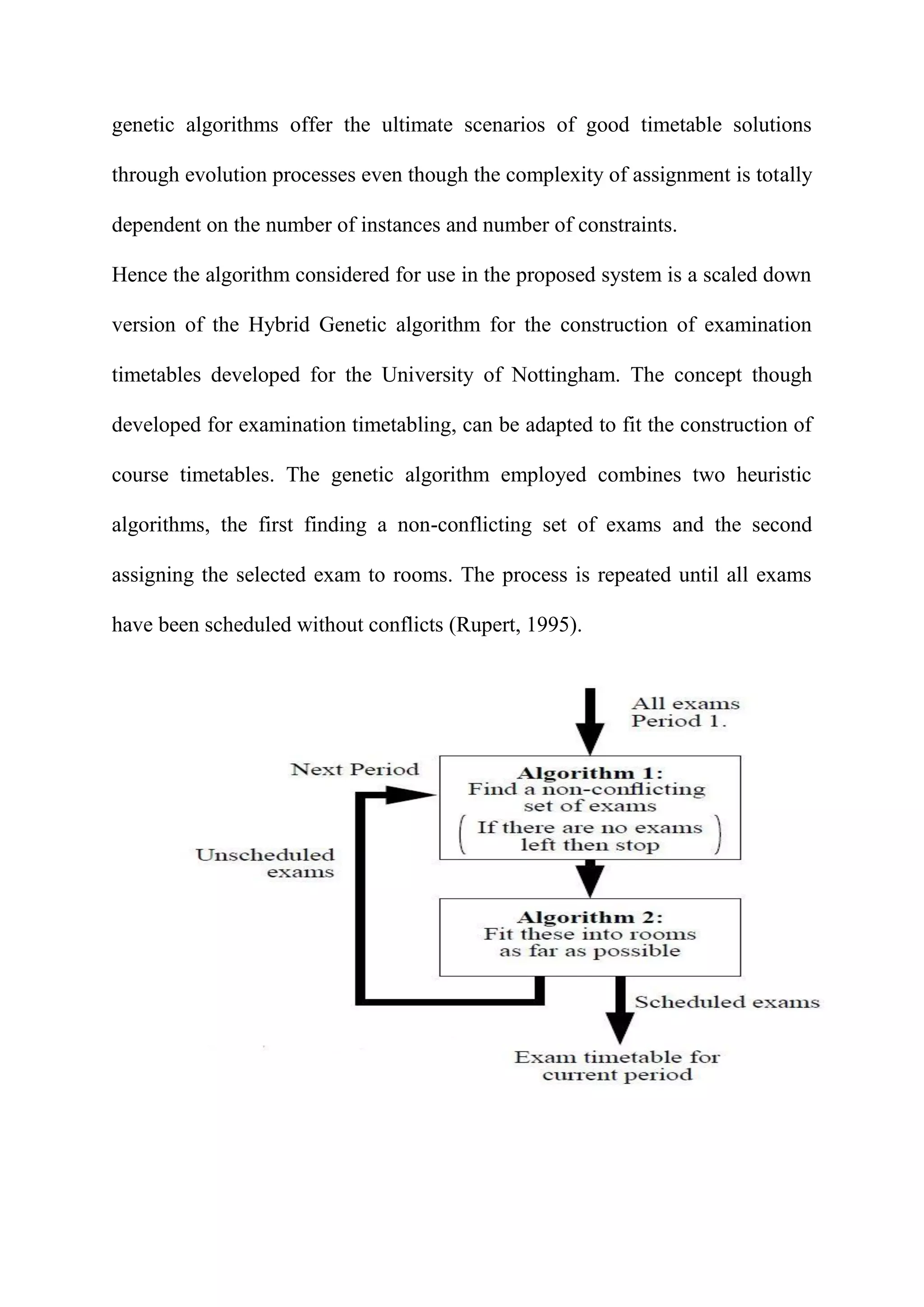 genetic algorithms offer the ultimate scenarios of good timetable solutions
through evolution processes even though the complexity of assignment is totally
dependent on the number of instances and number of constraints.
Hence the algorithm considered for use in the proposed system is a scaled down
version of the Hybrid Genetic algorithm for the construction of examination
timetables developed for the University of Nottingham. The concept though
developed for examination timetabling, can be adapted to fit the construction of
course timetables. The genetic algorithm employed combines two heuristic
algorithms, the first finding a non-conflicting set of exams and the second
assigning the selected exam to rooms. The process is repeated until all exams
have been scheduled without conflicts (Rupert, 1995).
 