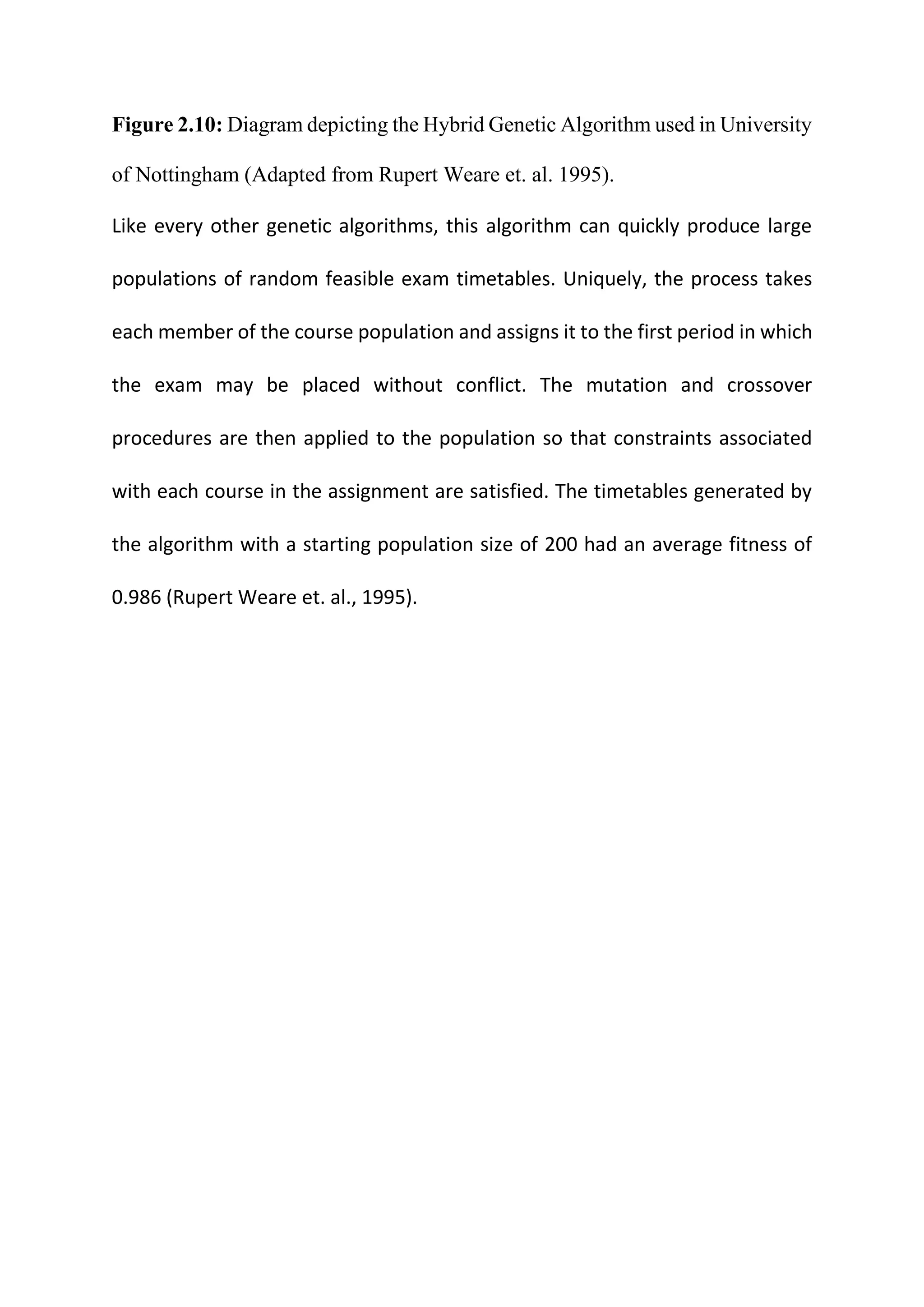 Figure 2.10: Diagram depicting the Hybrid Genetic Algorithm used in University
of Nottingham (Adapted from Rupert Weare et. al. 1995).
Like every other genetic algorithms, this algorithm can quickly produce large
populations of random feasible exam timetables. Uniquely, the process takes
each member of the course population and assigns it to the first period in which
the exam may be placed without conflict. The mutation and crossover
procedures are then applied to the population so that constraints associated
with each course in the assignment are satisfied. The timetables generated by
the algorithm with a starting population size of 200 had an average fitness of
0.986 (Rupert Weare et. al., 1995).
 