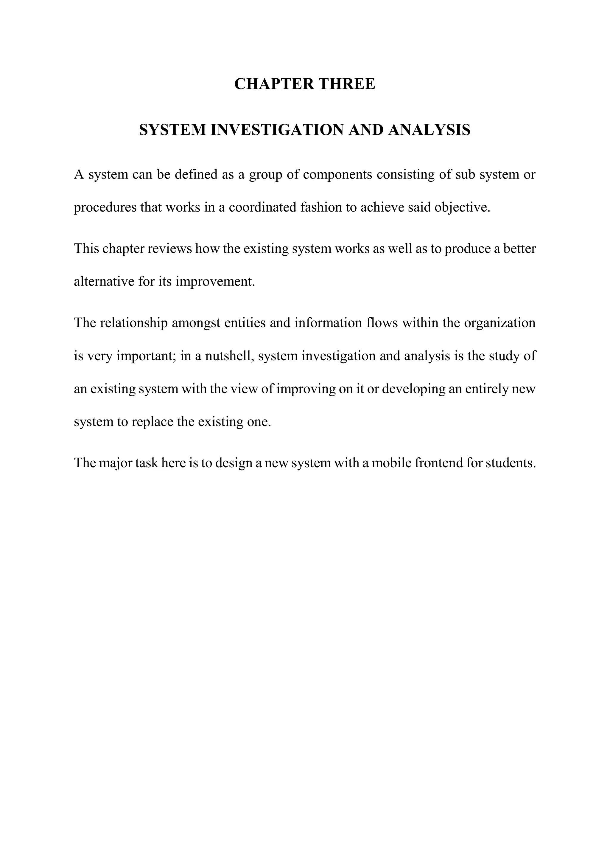 CHAPTER THREE
SYSTEM INVESTIGATION AND ANALYSIS
A system can be defined as a group of components consisting of sub system or
procedures that works in a coordinated fashion to achieve said objective.
This chapter reviews how the existing system works as well as to produce a better
alternative for its improvement.
The relationship amongst entities and information flows within the organization
is very important; in a nutshell, system investigation and analysis is the study of
an existing system with the view of improving on it or developing an entirely new
system to replace the existing one.
The major task here is to design a new system with a mobile frontend for students.
 