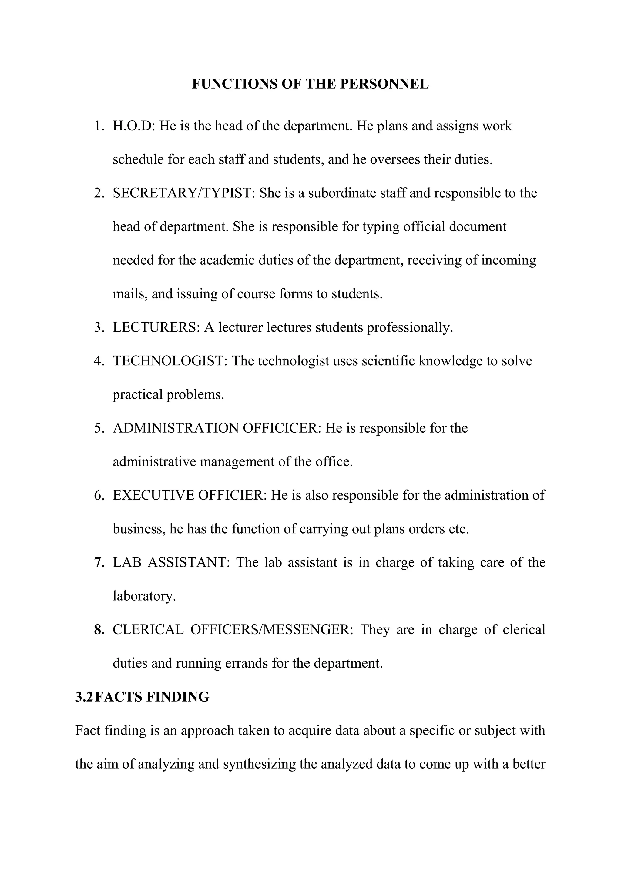 FUNCTIONS OF THE PERSONNEL
1. H.O.D: He is the head of the department. He plans and assigns work
schedule for each staff and students, and he oversees their duties.
2. SECRETARY/TYPIST: She is a subordinate staff and responsible to the
head of department. She is responsible for typing official document
needed for the academic duties of the department, receiving of incoming
mails, and issuing of course forms to students.
3. LECTURERS: A lecturer lectures students professionally.
4. TECHNOLOGIST: The technologist uses scientific knowledge to solve
practical problems.
5. ADMINISTRATION OFFICICER: He is responsible for the
administrative management of the office.
6. EXECUTIVE OFFICIER: He is also responsible for the administration of
business, he has the function of carrying out plans orders etc.
7. LAB ASSISTANT: The lab assistant is in charge of taking care of the
laboratory.
8. CLERICAL OFFICERS/MESSENGER: They are in charge of clerical
duties and running errands for the department.
3.2FACTS FINDING
Fact finding is an approach taken to acquire data about a specific or subject with
the aim of analyzing and synthesizing the analyzed data to come up with a better
 