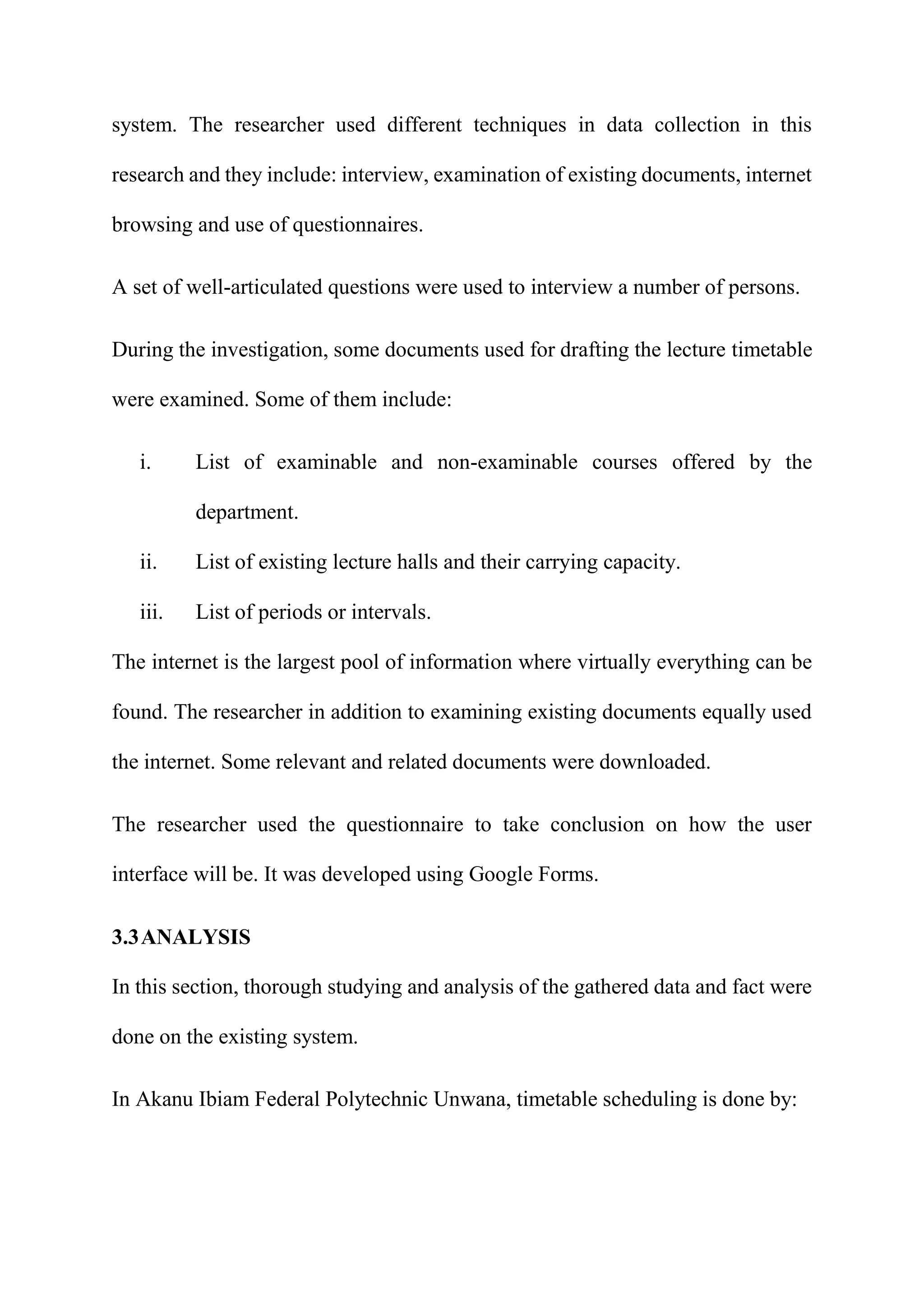 system. The researcher used different techniques in data collection in this
research and they include: interview, examination of existing documents, internet
browsing and use of questionnaires.
A set of well-articulated questions were used to interview a number of persons.
During the investigation, some documents used for drafting the lecture timetable
were examined. Some of them include:
i. List of examinable and non-examinable courses offered by the
department.
ii. List of existing lecture halls and their carrying capacity.
iii. List of periods or intervals.
The internet is the largest pool of information where virtually everything can be
found. The researcher in addition to examining existing documents equally used
the internet. Some relevant and related documents were downloaded.
The researcher used the questionnaire to take conclusion on how the user
interface will be. It was developed using Google Forms.
3.3ANALYSIS
In this section, thorough studying and analysis of the gathered data and fact were
done on the existing system.
In Akanu Ibiam Federal Polytechnic Unwana, timetable scheduling is done by:
 