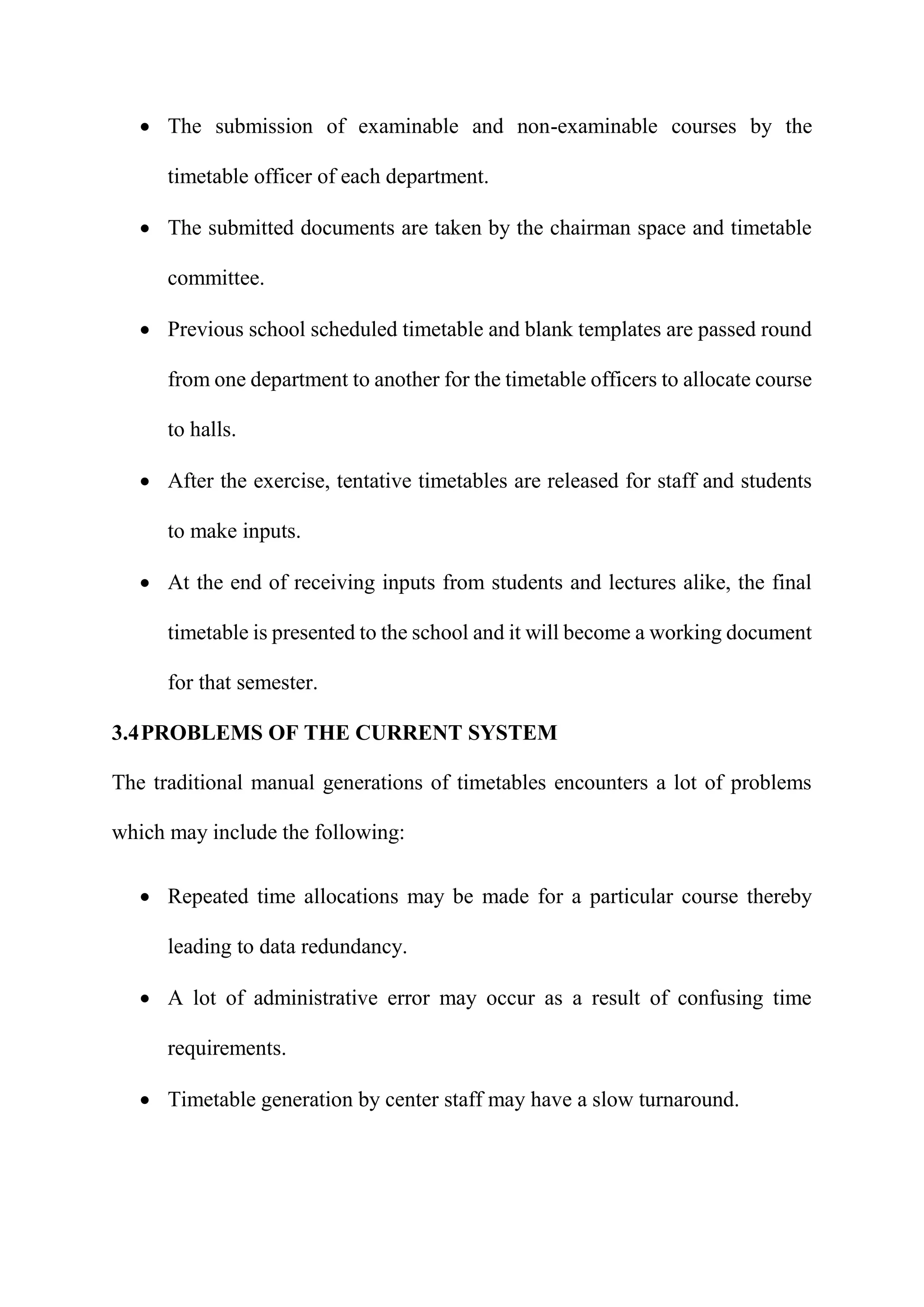  The submission of examinable and non-examinable courses by the
timetable officer of each department.
 The submitted documents are taken by the chairman space and timetable
committee.
 Previous school scheduled timetable and blank templates are passed round
from one department to another for the timetable officers to allocate course
to halls.
 After the exercise, tentative timetables are released for staff and students
to make inputs.
 At the end of receiving inputs from students and lectures alike, the final
timetable is presented to the school and it will become a working document
for that semester.
3.4PROBLEMS OF THE CURRENT SYSTEM
The traditional manual generations of timetables encounters a lot of problems
which may include the following:
 Repeated time allocations may be made for a particular course thereby
leading to data redundancy.
 A lot of administrative error may occur as a result of confusing time
requirements.
 Timetable generation by center staff may have a slow turnaround.
 