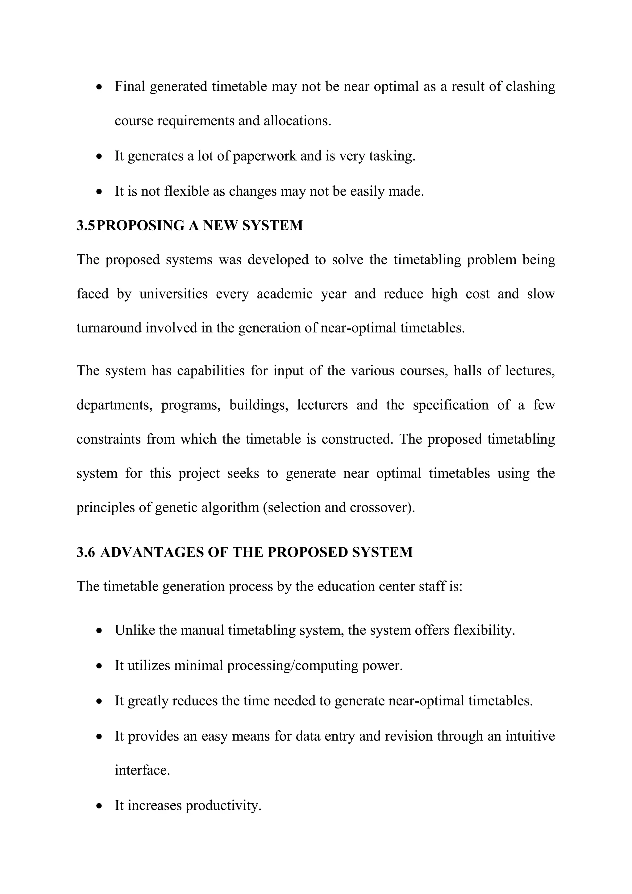  Final generated timetable may not be near optimal as a result of clashing
course requirements and allocations.
 It generates a lot of paperwork and is very tasking.
 It is not flexible as changes may not be easily made.
3.5PROPOSING A NEW SYSTEM
The proposed systems was developed to solve the timetabling problem being
faced by universities every academic year and reduce high cost and slow
turnaround involved in the generation of near-optimal timetables.
The system has capabilities for input of the various courses, halls of lectures,
departments, programs, buildings, lecturers and the specification of a few
constraints from which the timetable is constructed. The proposed timetabling
system for this project seeks to generate near optimal timetables using the
principles of genetic algorithm (selection and crossover).
3.6 ADVANTAGES OF THE PROPOSED SYSTEM
The timetable generation process by the education center staff is:
 Unlike the manual timetabling system, the system offers flexibility.
 It utilizes minimal processing/computing power.
 It greatly reduces the time needed to generate near-optimal timetables.
 It provides an easy means for data entry and revision through an intuitive
interface.
 It increases productivity.
 