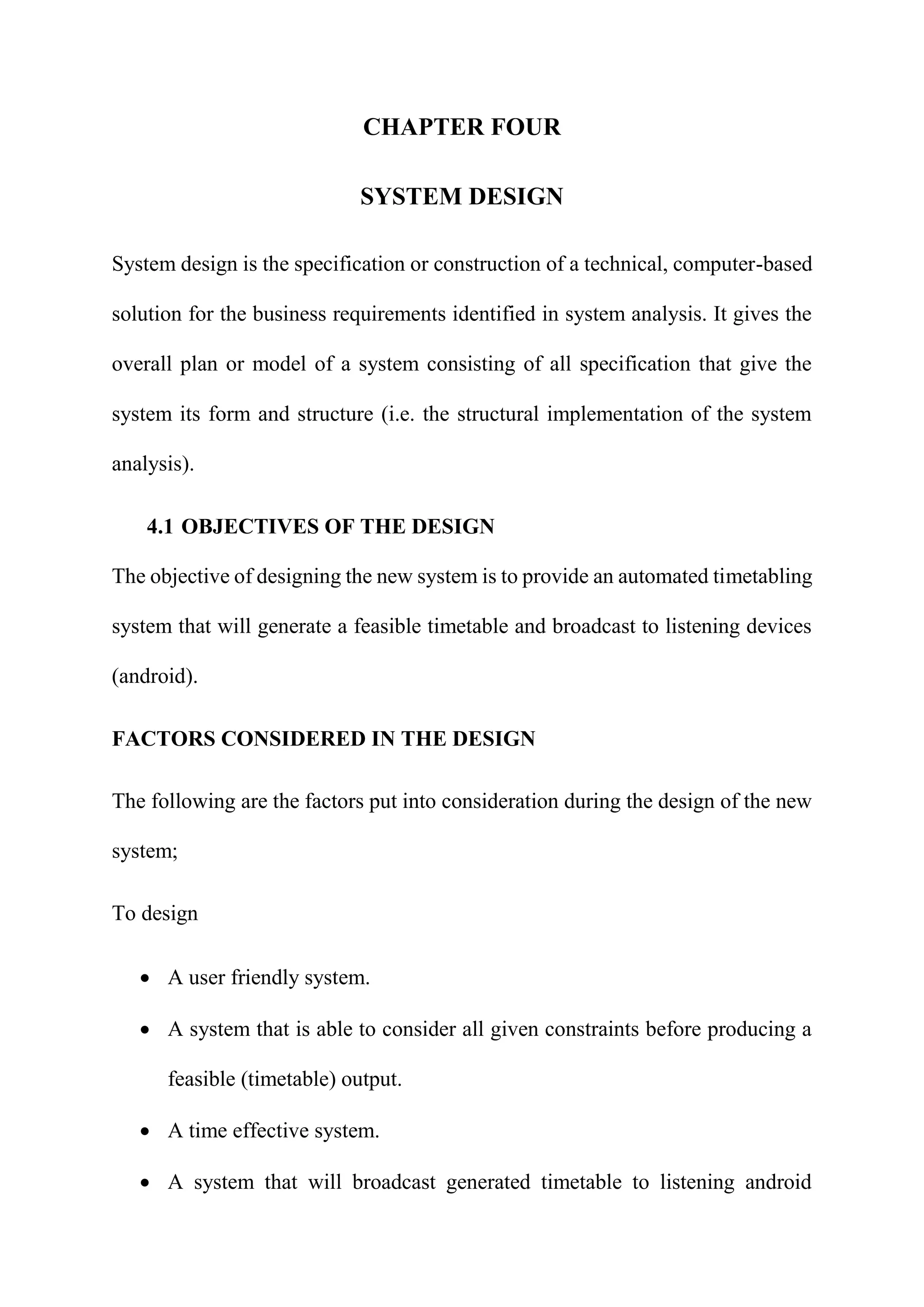 CHAPTER FOUR
SYSTEM DESIGN
System design is the specification or construction of a technical, computer-based
solution for the business requirements identified in system analysis. It gives the
overall plan or model of a system consisting of all specification that give the
system its form and structure (i.e. the structural implementation of the system
analysis).
4.1 OBJECTIVES OF THE DESIGN
The objective of designing the new system is to provide an automated timetabling
system that will generate a feasible timetable and broadcast to listening devices
(android).
FACTORS CONSIDERED IN THE DESIGN
The following are the factors put into consideration during the design of the new
system;
To design
 A user friendly system.
 A system that is able to consider all given constraints before producing a
feasible (timetable) output.
 A time effective system.
 A system that will broadcast generated timetable to listening android
 